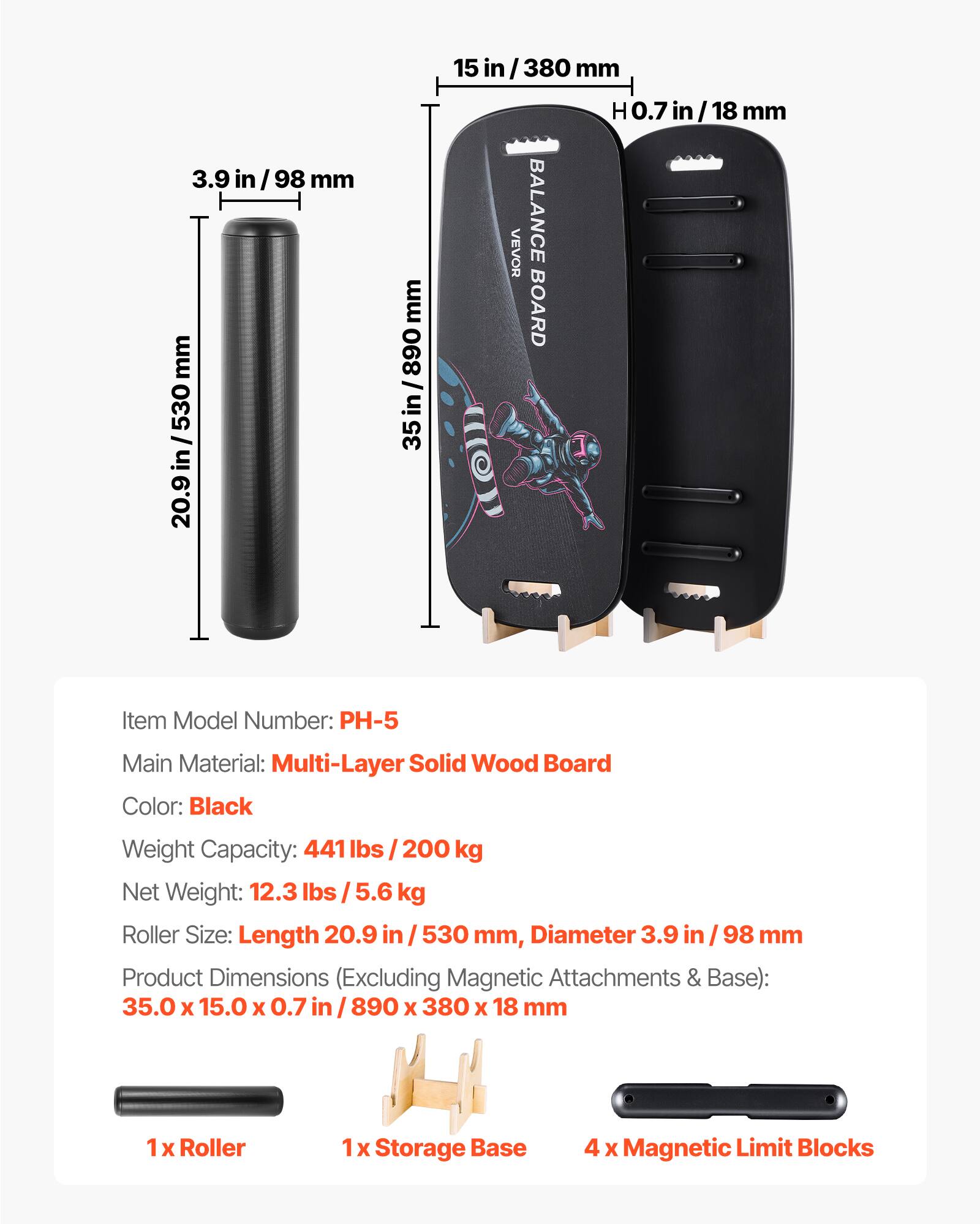 3.9 in/98 mm  
530 mm  
20.9 in/530 mm  
890 mm  
0.7 in/18 mm  

VEVOR BALANCE BOARD  
Item Model Number: PH-5  
Main Material: Multi-Layer Solid Wood Board  
Color: Black  
Weight Capacity: 441 lbs / 200 kg  
Net Weight: 12.3 lbs / 5.6 kg  
Roller Size: Length 20.9 in / 530 mm, Diameter 3.9 in / 98 mm  
Product Dimensions (Excluding Magnetic Attachments & Base): 35.0 x 15.0 x 0.7 in / 890 x 380 x 18 mm  

1 x Roller  
1 x Storage Base  
4 x Magnetic Limit Blocks