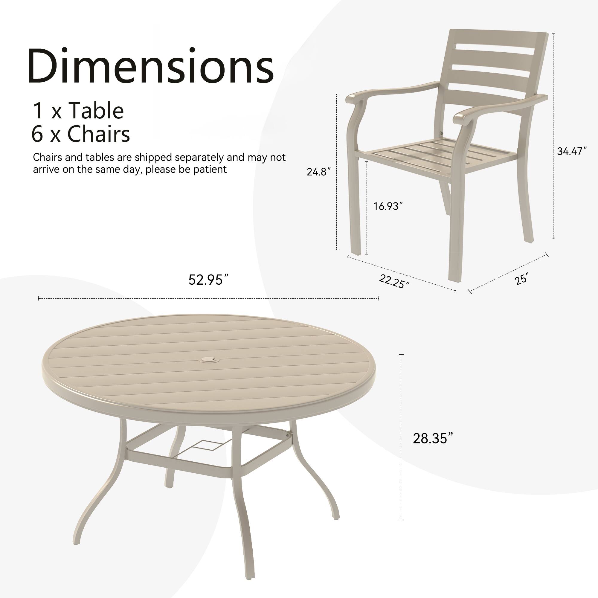 Dimensions  
1 x Table  
6 x Chairs  

Chairs and tables are shipped separately and may not arrive on the same day, please be patient  

Table:  
- Diameter: 52.95"  
- Height: 28.35"  

Chair:  
- Height: 34.47"  
- Seat Height: 16.93"  
- Seat Depth: 22.25"  
- Armrest Height: 24.8"  
- Armrest Width: 25"