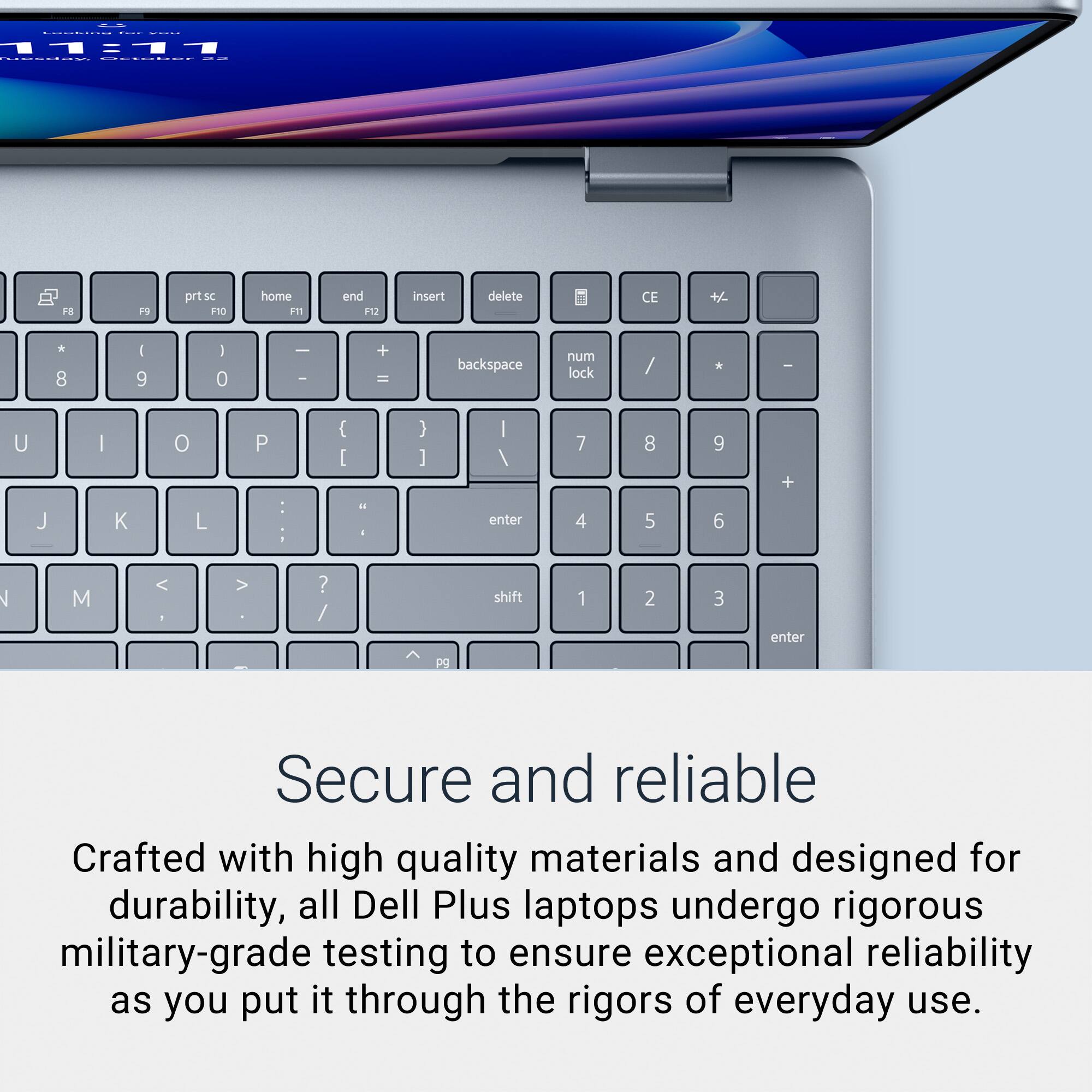 YOU

11:11 capson October

F8
F9
prt sc F10
home F11
end F12
insert
delete
CE
+/-
* 8
| 9
| 0
- -
+ =
backspace
num lock
/
*
-
U
|
0
P
{ [
} ]
| /
7
8
9
+
J
K
L
:
ii i
enter
4
5
6
N
M
<
.
? /
shift
1
2
3
enter
pg

Secure and reliable

Crafted with high quality materials and designed for durability, all Dell Plus laptops undergo rigorous military-grade testing to ensure exceptional reliability as you put it through the rigors of everyday use.
