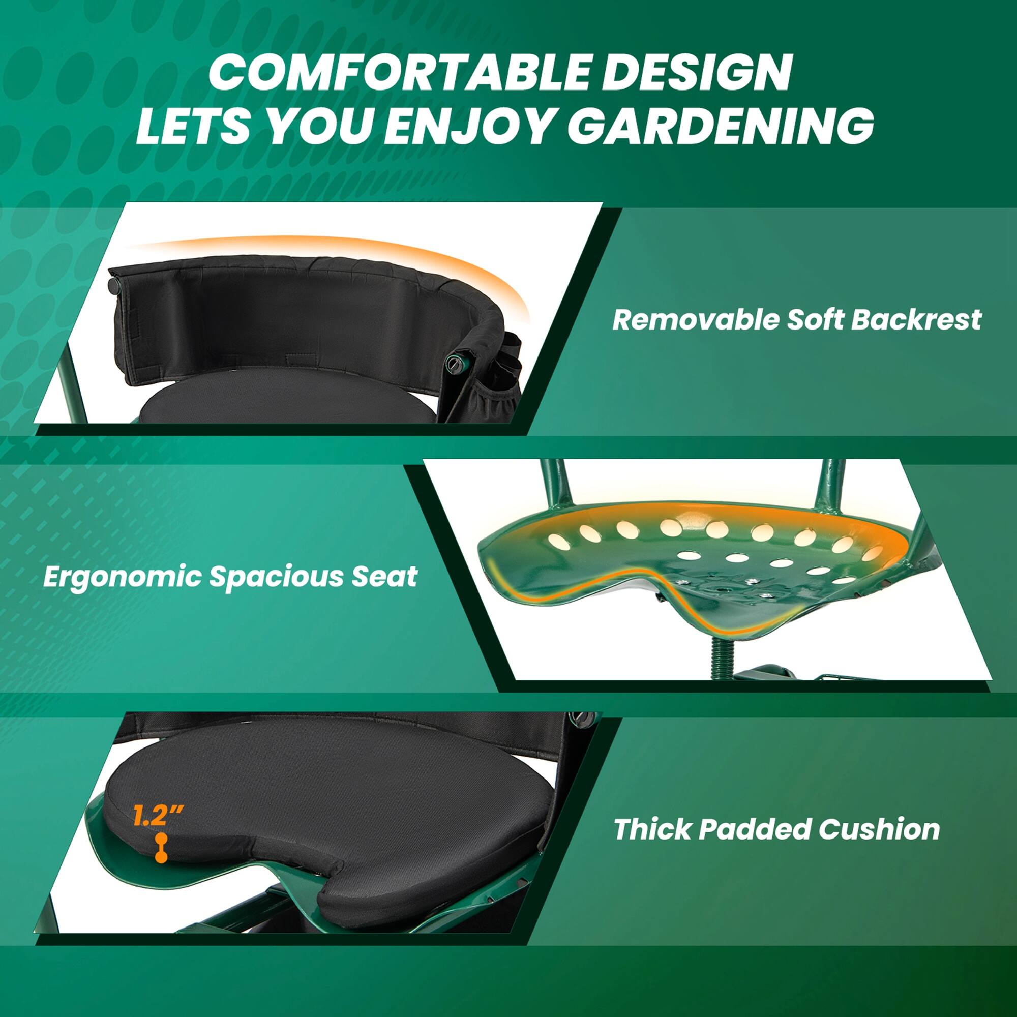 COMFORTABLE DESIGN LETS YOU ENJOY GARDENING

- Removable Soft Backrest
- Ergonomic Spacious Seat
- Thick Padded Cushion (1.2" thick)
