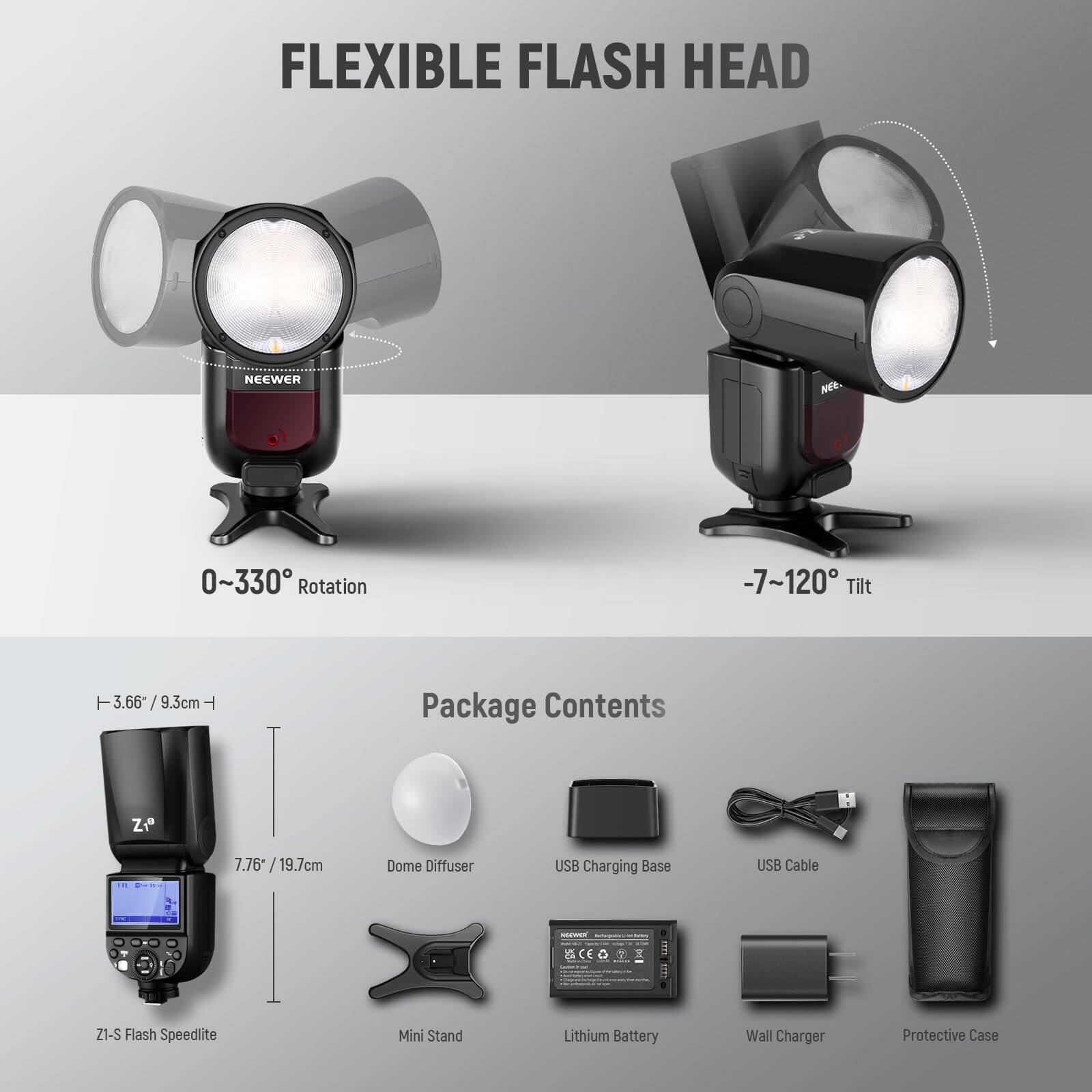 FLEXIBLE FLASH HEAD NE 0~330° Rotation -7~120° Tilt

Package Contents:
- ZI-S Flash Speedlite
- Dome Diffuser
- USB Charging Base
- USB Cable
- Lithium Battery
- Wall Charger
- Protective Case
- Mini Stand