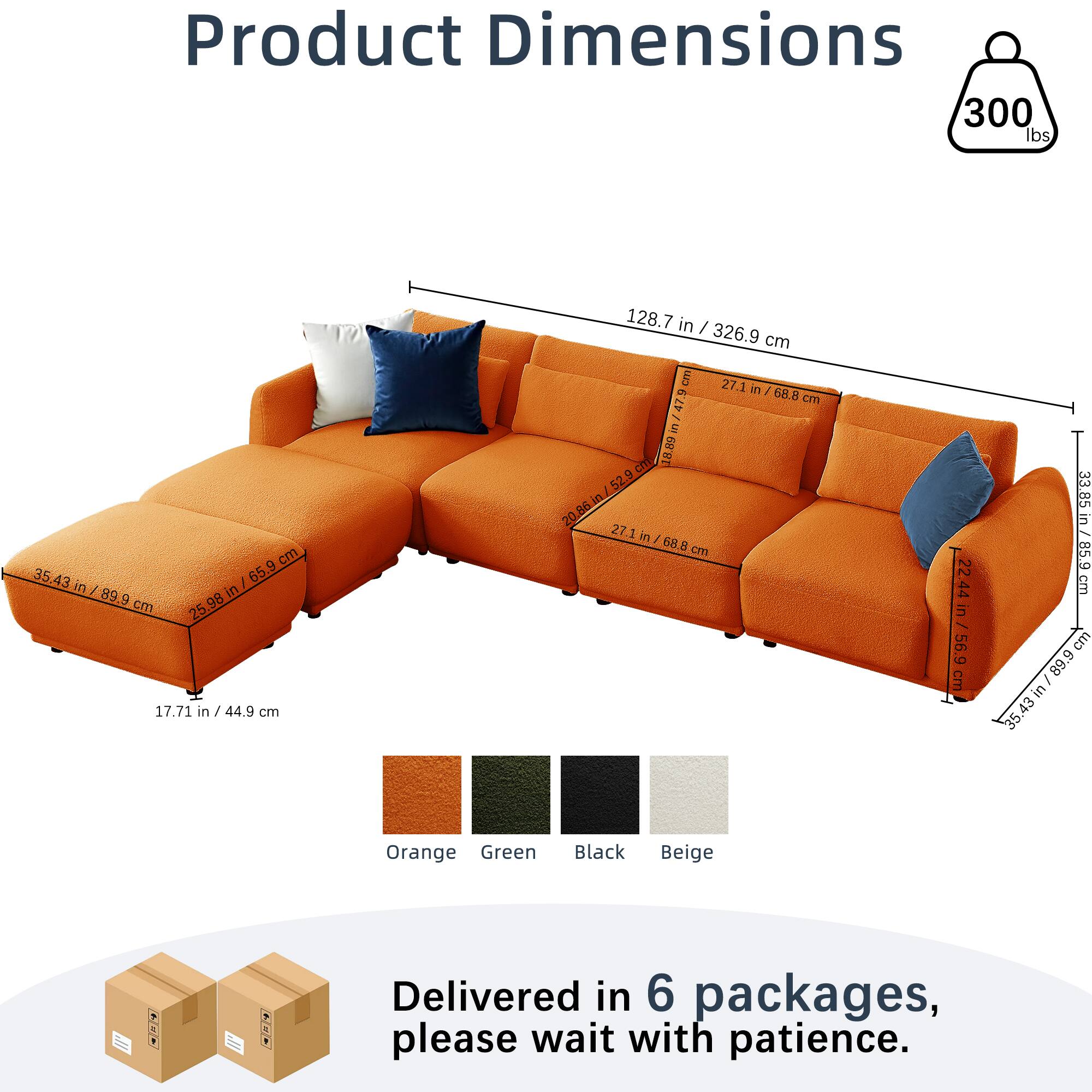 Product Dimensions  
300 lbs  
128.7 in / 326.9 cm  
35.43 in / 89.9 cm  
25.98 in / 65.9 cm  
17.71 in / 44.9 cm  
27.1 in / 68.8 cm  
22.44 in / 56.9 cm  
33.85 in / 85.9 cm  
Orange Green Black Beige  

Delivered in 6 packages, please wait with patience.