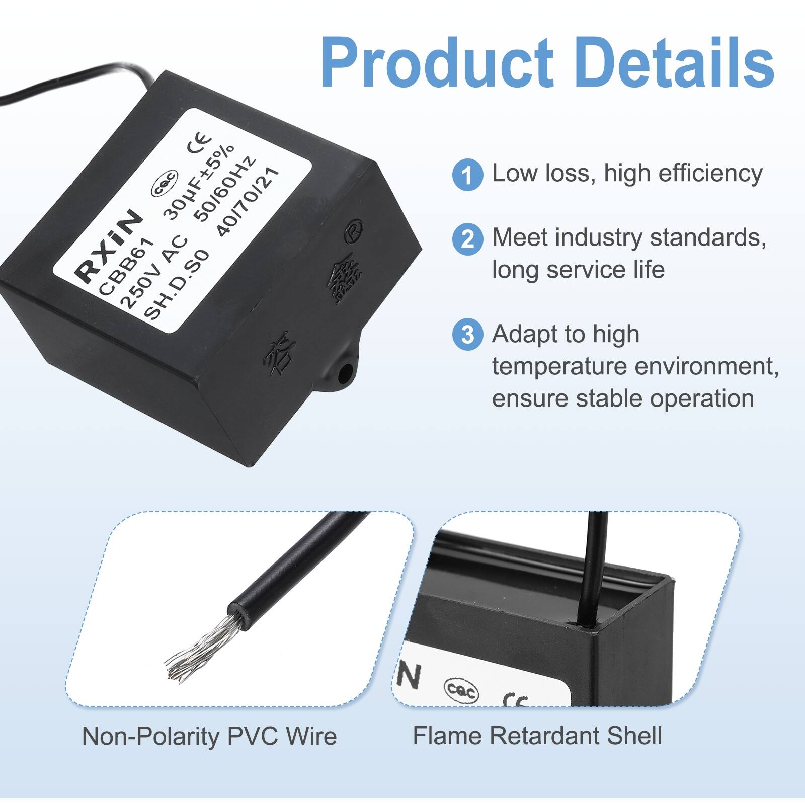Product Details

1. Low loss, high efficiency
2. Meet industry standards, long service life
3. Adapt to high temperature environment, ensure stable operation

- Non-Polarity PVC Wire
- Flame Retardant Shell

CE 30UF ±5% 50/60Hz 250VAC CBB61 SH.D.SO 4017021

RXIN