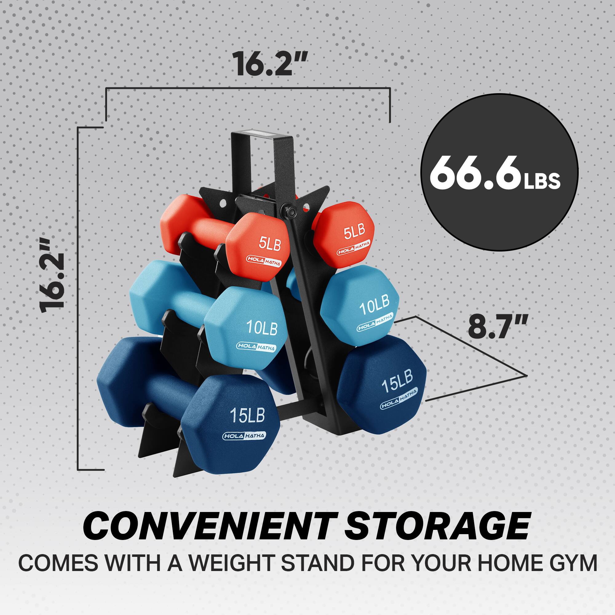 16.2"  
16.2"  
5LB  
10LB  
66.6LBS  
5LB  
10LB  
15LB  
15LB  
8.7"  
CONVENIENT STORAGE  
COMES WITH A WEIGHT STAND FOR YOUR HOME GYM