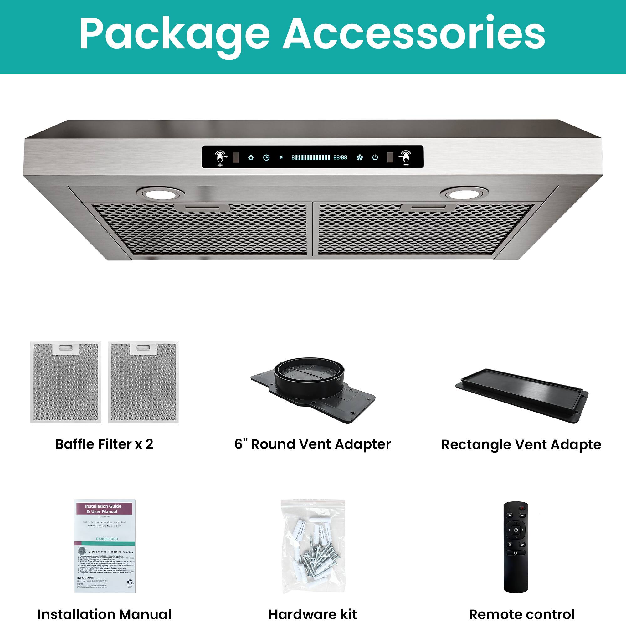 Package Accessories

- Baffle Filter x 2
- 6" Round Vent Adapter
- Rectangle Vent Adapter
- Installation Manual
- Hardware Kit
- Remote Control