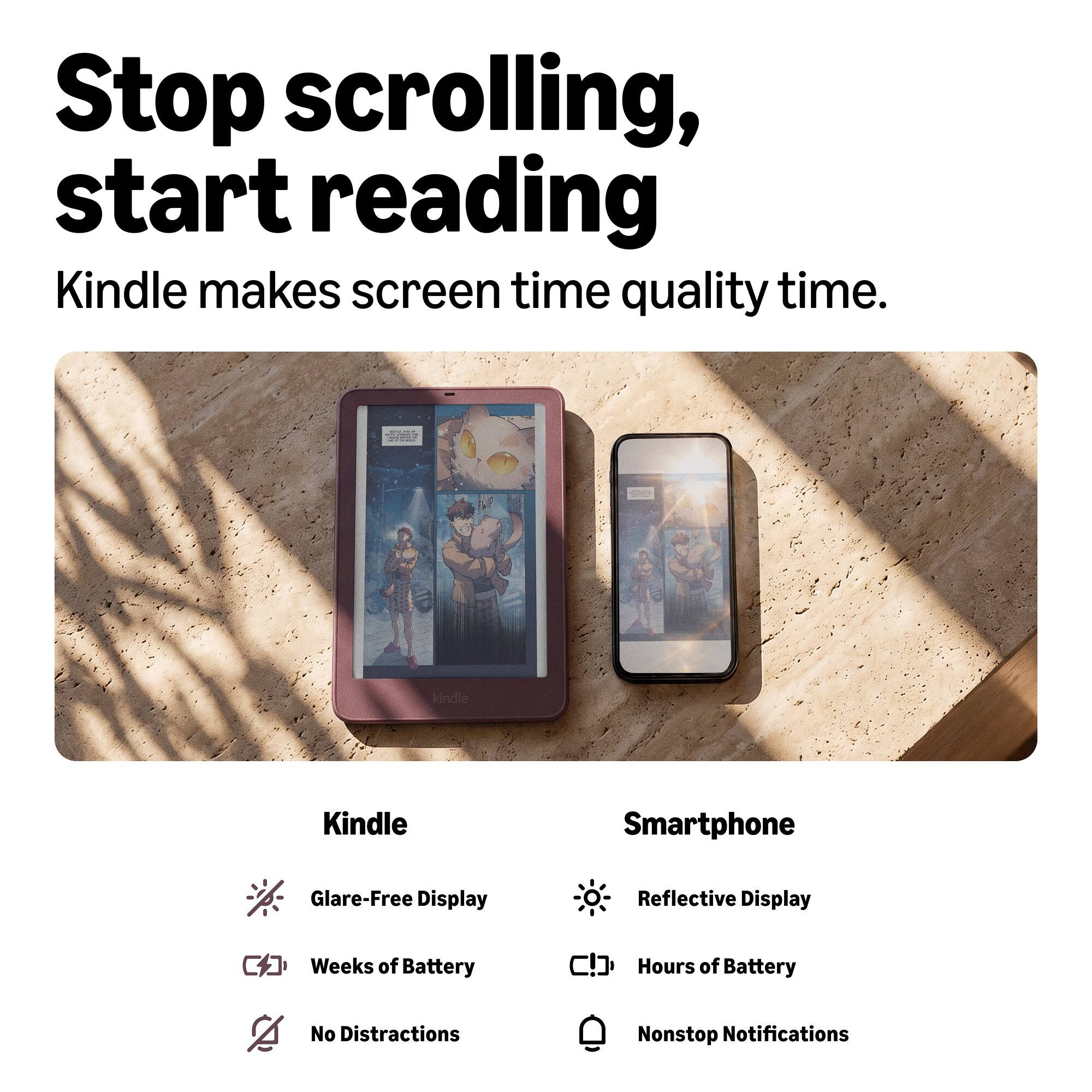 Stop scrolling, start reading  
Kindle makes screen time quality time.

Kindle
- Glare-Free Display
- Weeks of Battery
- No Distractions

Smartphone
- Reflective Display
- Hours of Battery
- Nonstop Notifications