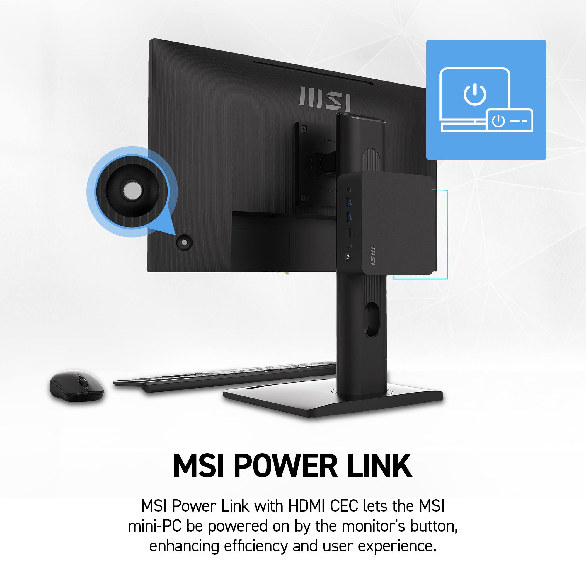 MSI POWER LINK  
MSI Power Link with HDMI CEC lets the MSI mini-PC be powered on by the monitor's button, enhancing efficiency and user experience.