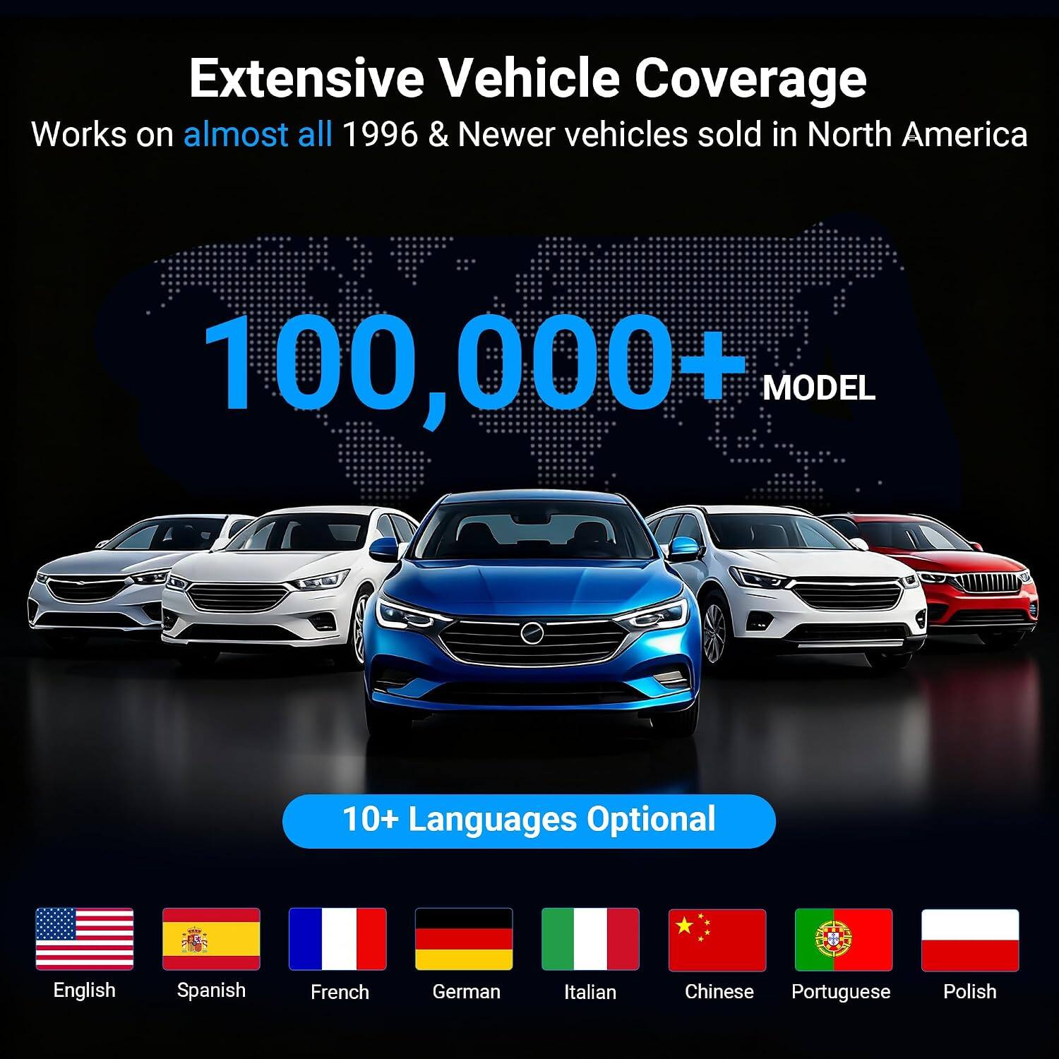Extensive Vehicle Coverage  
Works on almost all 1996 & Newer vehicles sold in North America  

100,000+ MODEL  

10+ Languages Optional  

English  
Spanish  
French  
German  
Italian  
Chinese  
Portuguese  
Polish