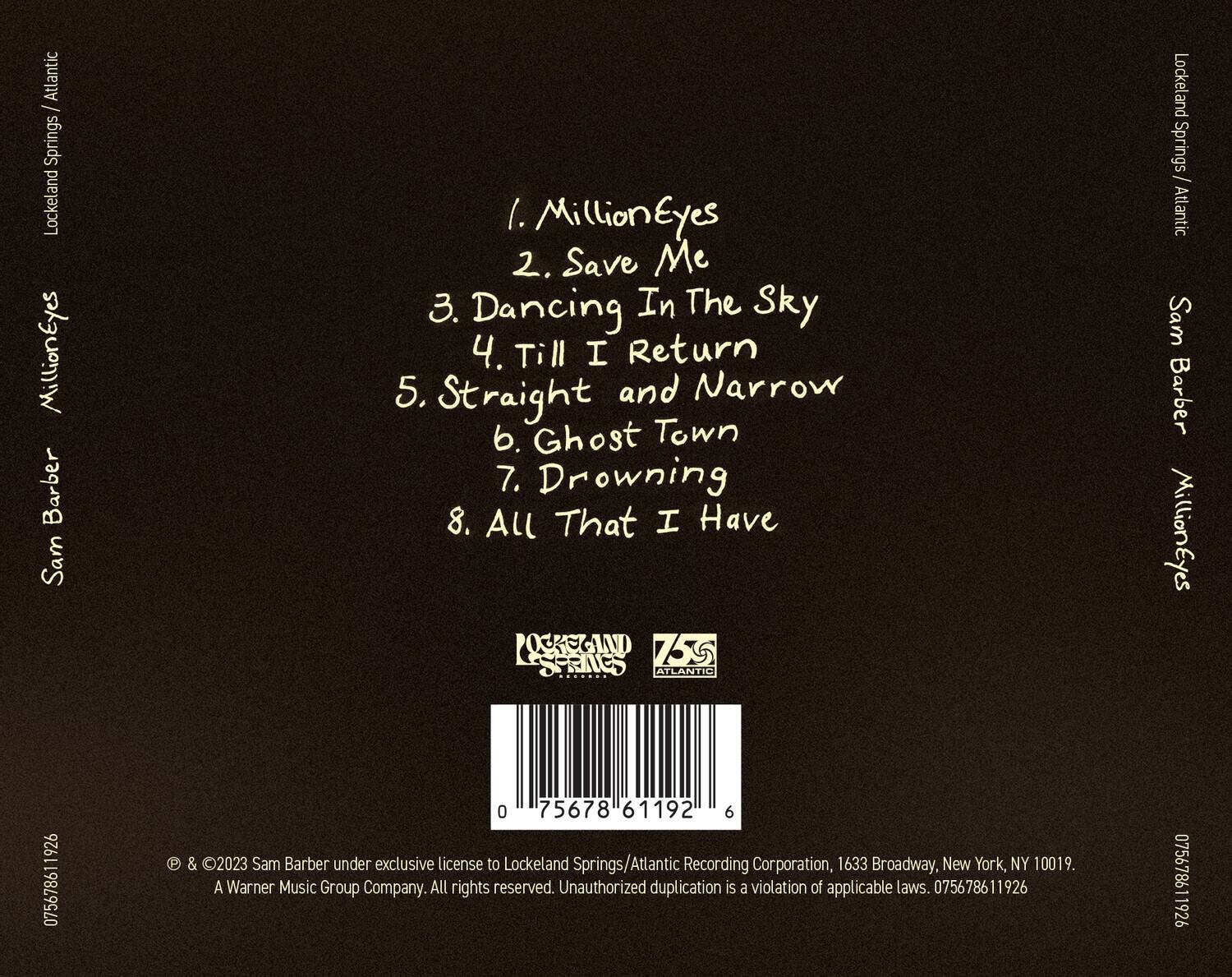 Sam Barber  
MillionEyes  

1. MillionEyes  
2. Save Me  
3. Dancing In The Sky  
4. Till I Return  
5. Straight and Narrow  
6. Ghost Town  
7. Drowning  
8. All That I Have  

Lockeland Springs / Atlantic  

© & ℗ 2023 Sam Barber under exclusive license to Lockeland Springs/Atlantic Recording Corporation, 1633 Broadway, New York, NY 10019. A Warner Music Group Company. All rights reserved. Unauthorized duplication is a violation of applicable laws. 075678611926  

075678611926  

075678611926  

075678611926  

075678611926  

075678611926  

075678611926  

075678611926  

075678611926  

075678611926  

0756