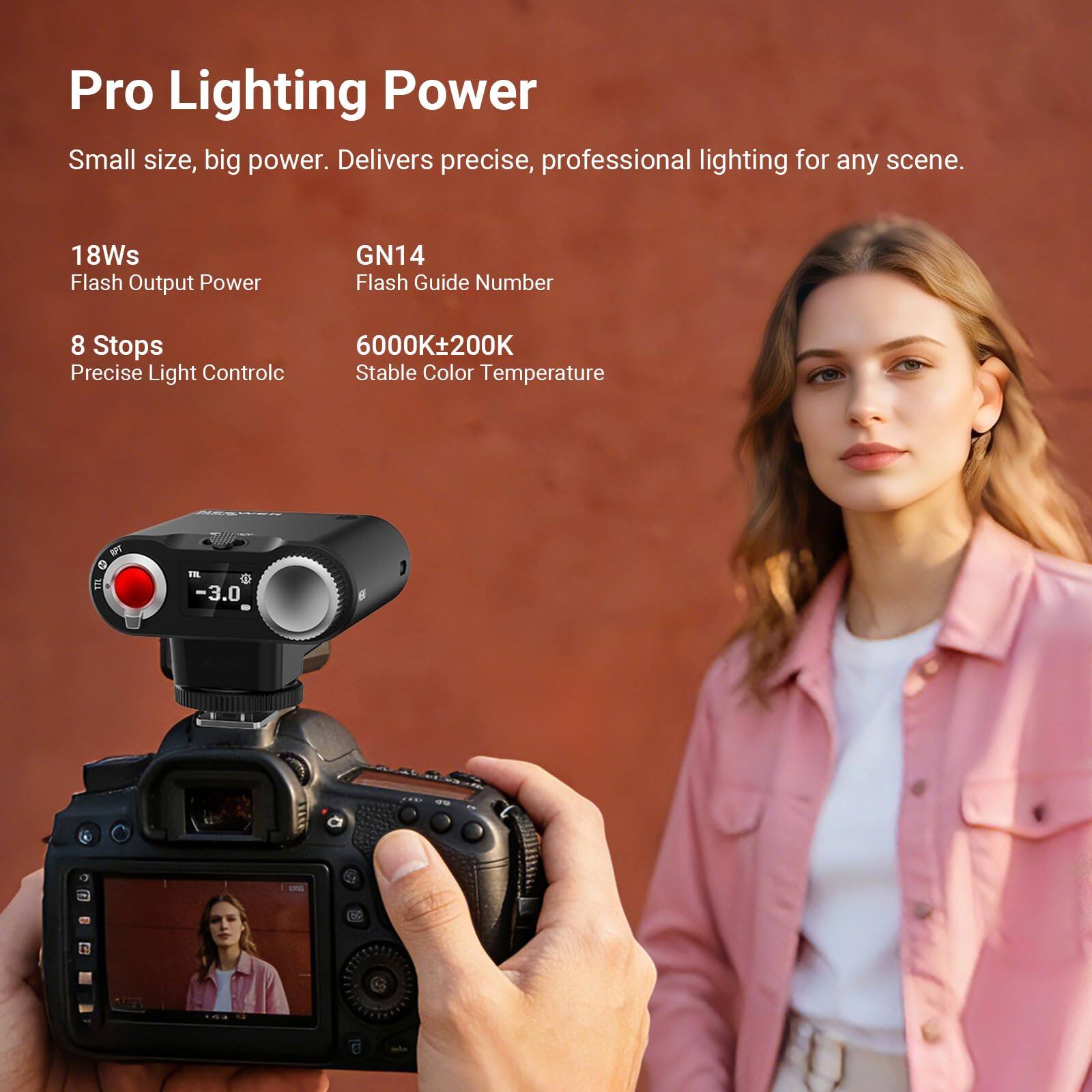 Pro Lighting Power  
Small size, big power. Delivers precise, professional lighting for any scene.  

18Ws Flash Output Power  
GN14 Flash Guide Number  
8 Stops Precise Light Control  
6000K±200K Stable Color Temperature