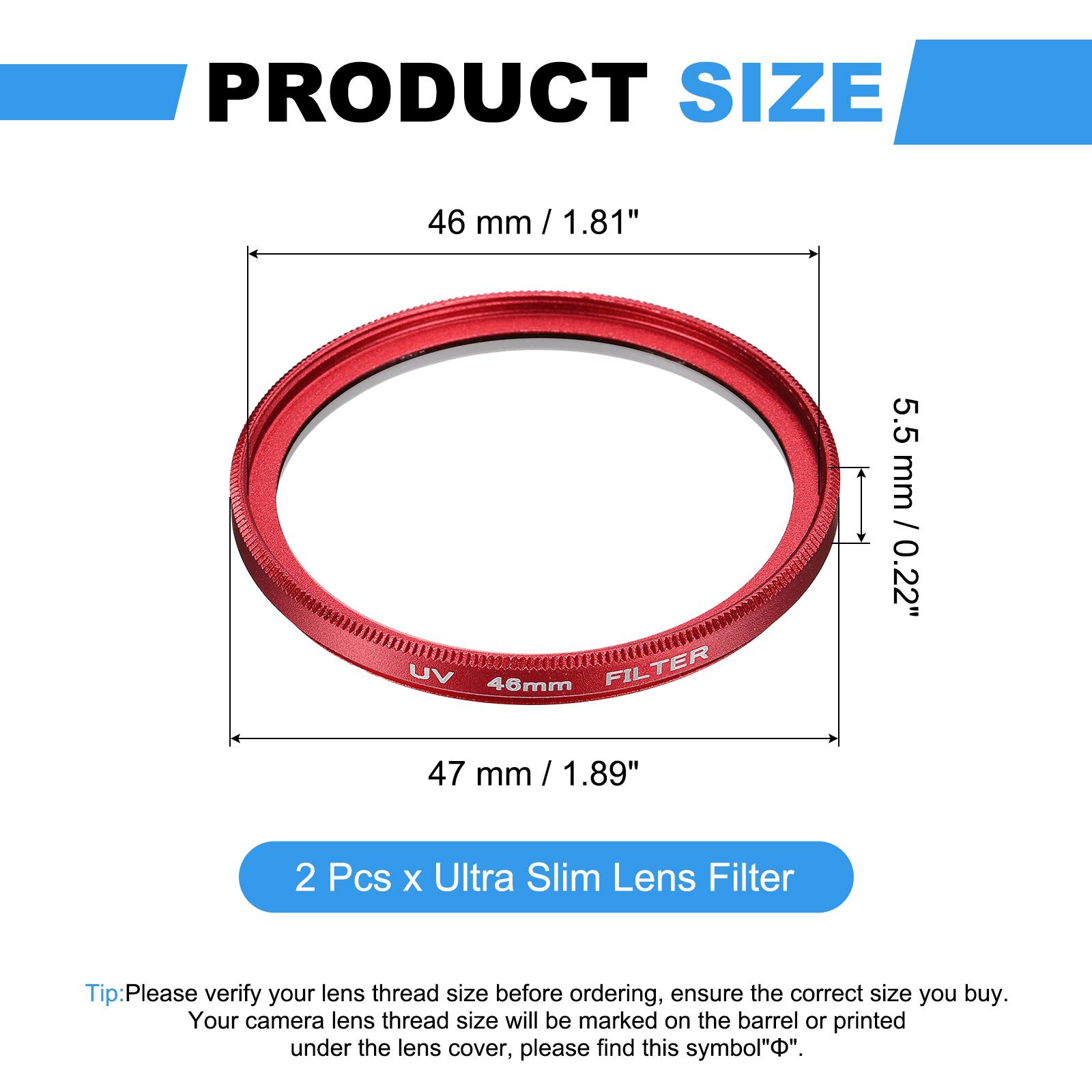 PRODUCT SIZE  
46 mm / 1.81"  
UV 46mm FILTER  
5.5 mm / 0.22"  
47 mm / 1.89"  

2 Pcs x Ultra Slim Lens Filter  

Tip: Please verify your lens thread size before ordering, ensure the correct size you buy. Your camera lens thread size will be marked on the barrel or printed under the lens cover, please find this symbol "⌀".