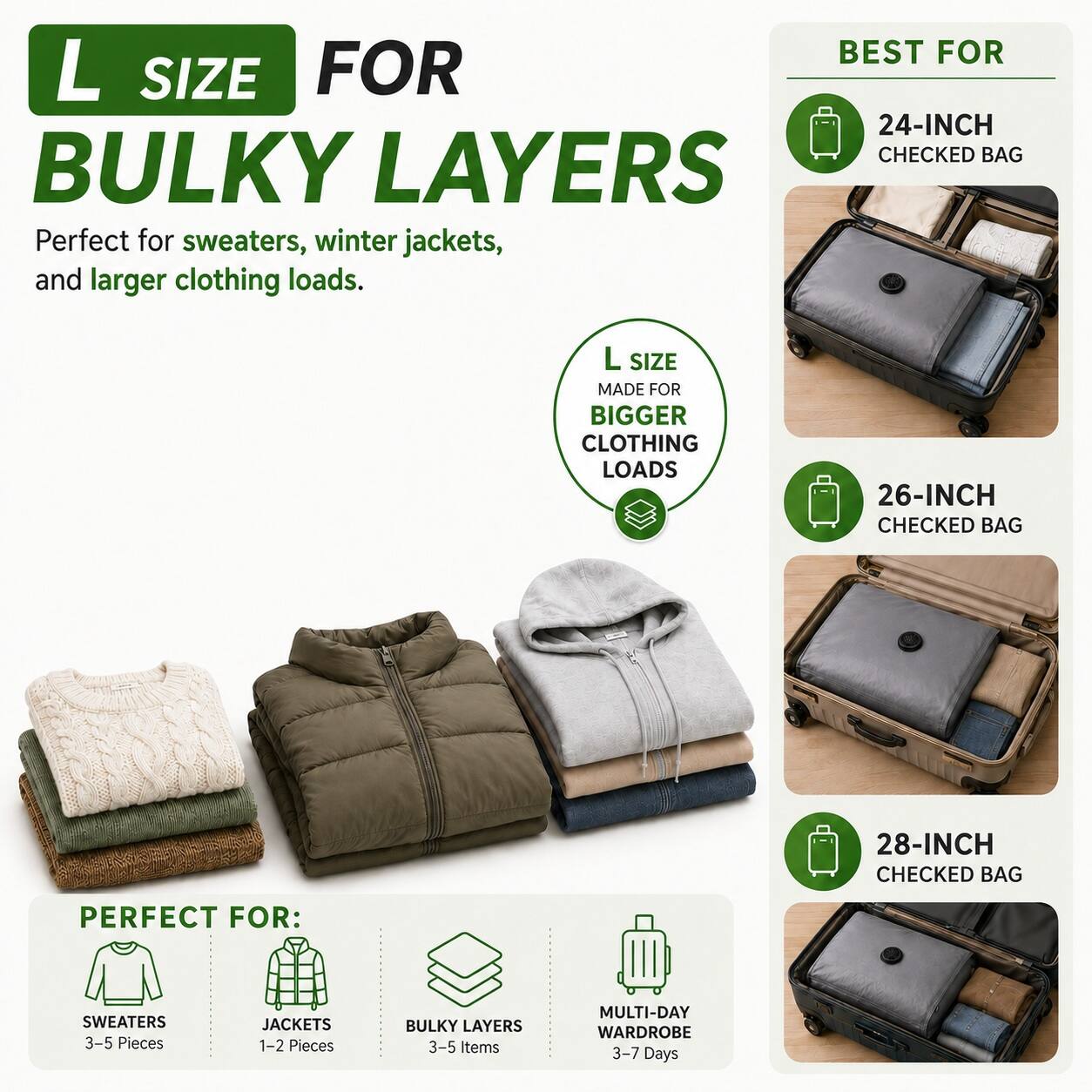 L SIZE FOR BULKY LAYERS  
Perfect for sweaters, winter jackets, and larger clothing loads.  

L SIZE MADE FOR BIGGER CLOTHING LOADS  

BEST FOR  
24-INCH CHECKED BAG  
26-INCH CHECKED BAG  
28-INCH CHECKED BAG  

PERFECT FOR:  
SWEATERS 3-5 Pieces  
JACKETS 1-2 Pieces  
BULKY LAYERS 3-5 Items  
MULTI-DAY WARDROBE 3-7 Days