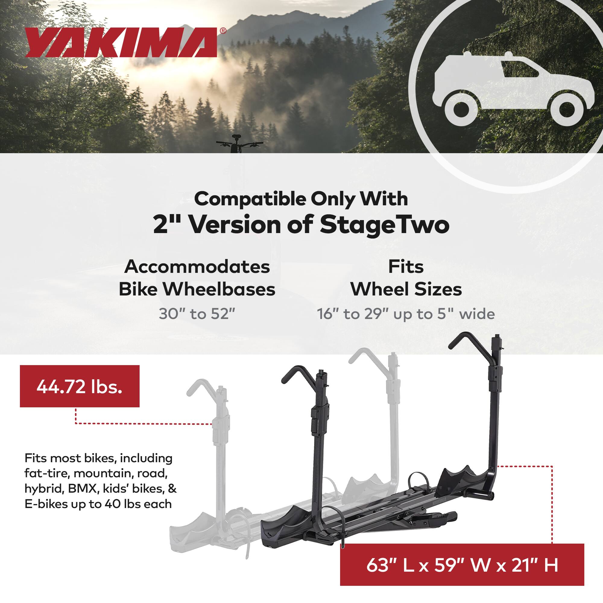 YAKIMA Compatible Only With 2" Version of Stage Two

Accommodates Bike Wheelbases 30" to 52"

Fits Wheel Sizes 16" to 29" up to 5" wide

44.72 lbs.

Fits most bikes, including fat-tire, mountain, road, hybrid, BMX, kids' bikes, & E-bikes up to 40 lbs each

63" L x 59" W x 21" H