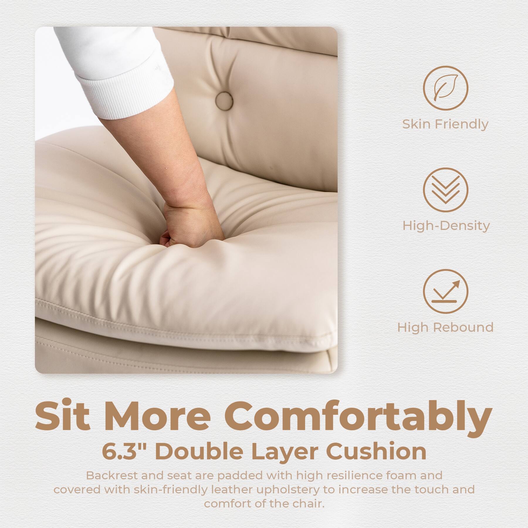 Sure, here is the corrected and grouped text:

---

**Sit More Comfortably**

**6.3" Double Layer Cushion**

Backrest and seat are padded with high resilience foam and covered with skin-friendly leather upholstery to increase the touch and comfort of the chair.

- Skin Friendly
- High-Density
- High Rebound

---