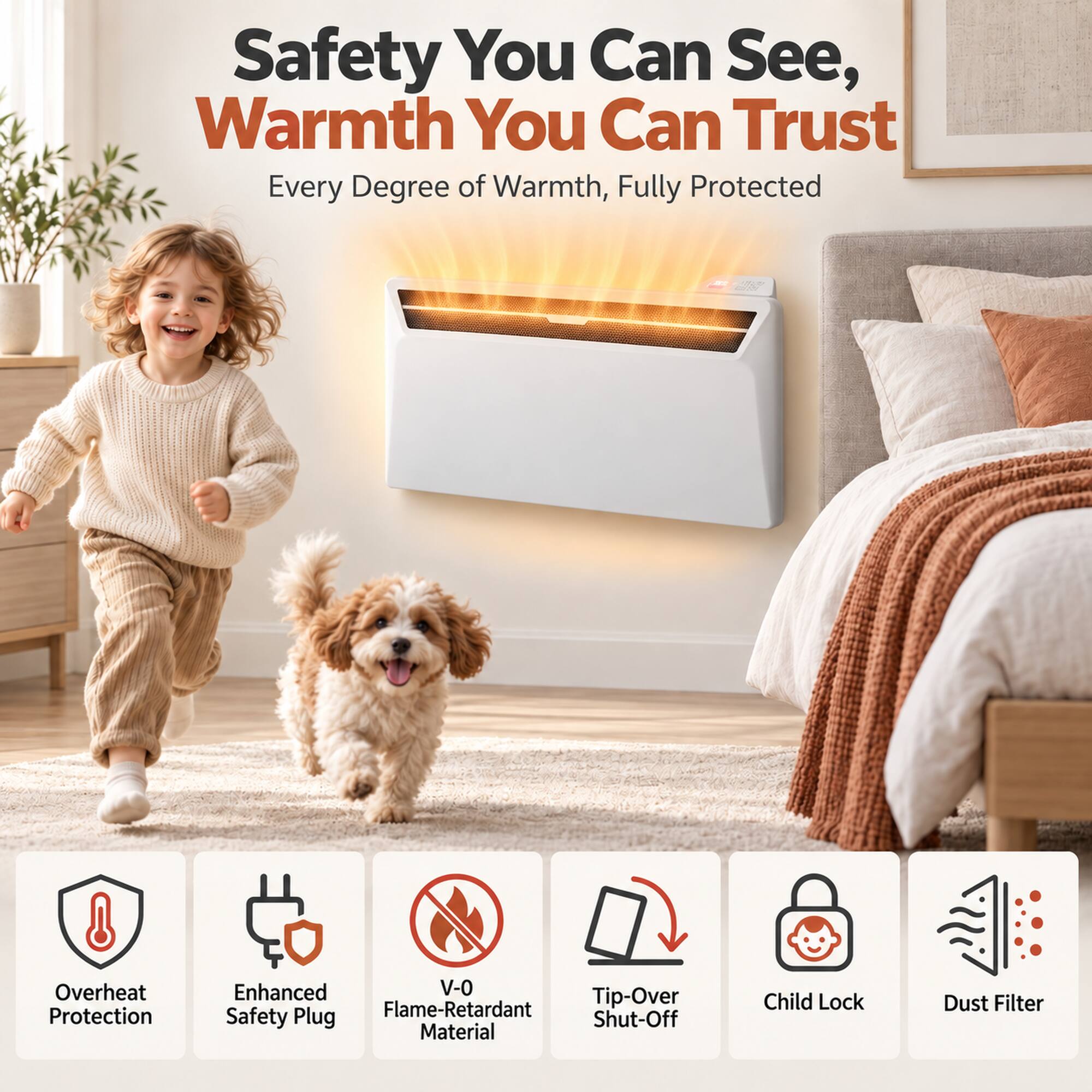 Safety You Can See, Warmth You Can Trust  
Every Degree of Warmth, Fully Protected

- Overheat Protection
- Enhanced V-0 Tip-Over Safety Plug
- Flame-Retardant Shut-Off Material
- Child Lock
- Dust Filter