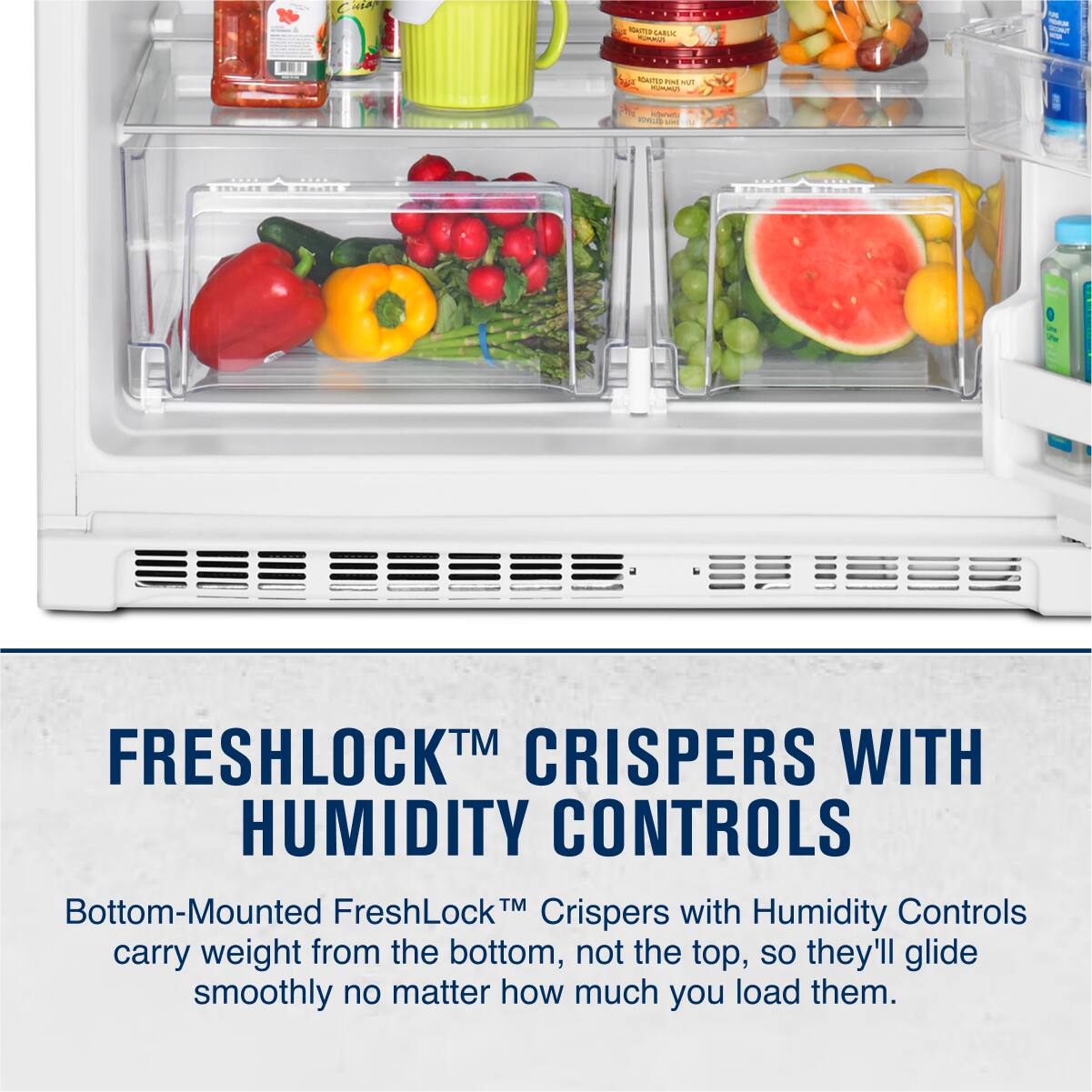 FRESHLOCK™ CRISPERS WITH HUMIDITY CONTROLS
Bottom-Mounted FreshLock™ Crispers with Humidity Controls carry weight from the bottom, not the top, so they'll glide smoothly no matter how much you load them.