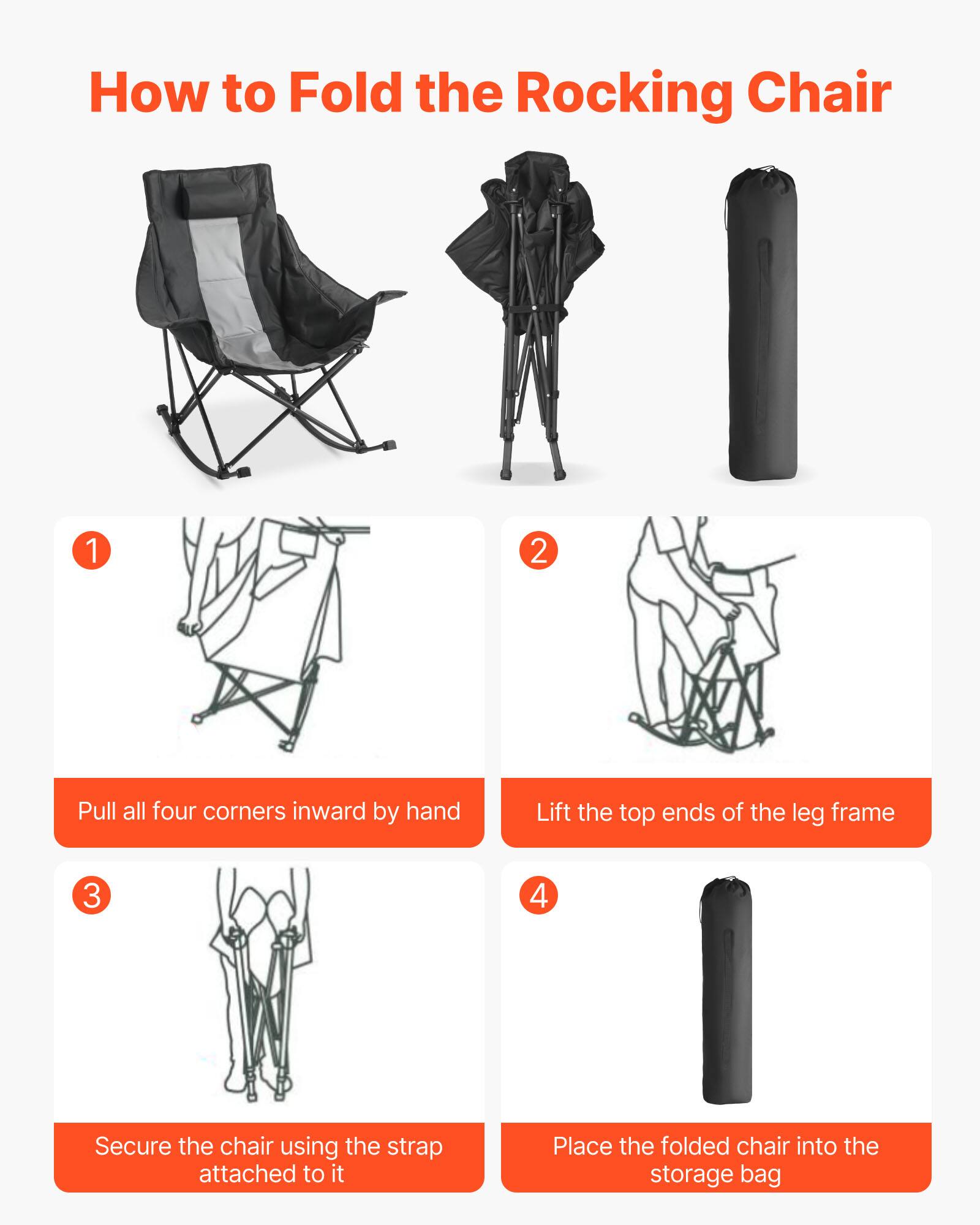 How to Fold the Rocking Chair

1. Pull all four corners inward by hand
2. Lift the top ends of the leg frame
3. Secure the chair using the strap attached to it
4. Place the folded chair into the storage bag