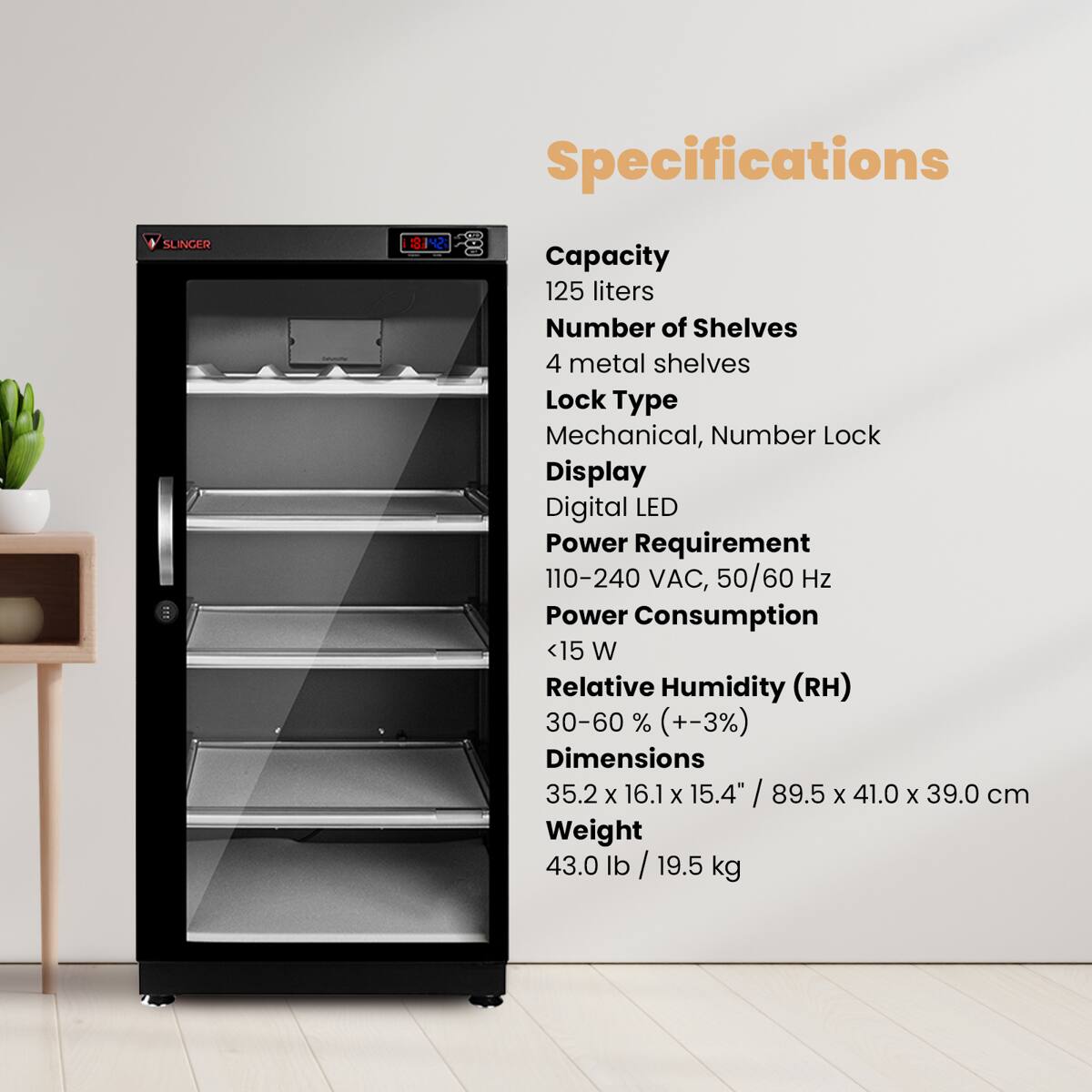 Specifications

SLINGER

Capacity: 125 liters  
Number of Shelves: 4 metal shelves  
Lock Type: Mechanical, Number Lock  
Display: Digital LED  
Power Requirement: 110-240 VAC, 50/60 Hz  
Power Consumption: <15 W  
Relative Humidity (RH): 30-60% (+-3%)  
Dimensions: 35.2 X 16.1 X 15.4" / 89.5 X 41.0 X 39.0 cm  
Weight: 43.0 lb / 19.5 kg