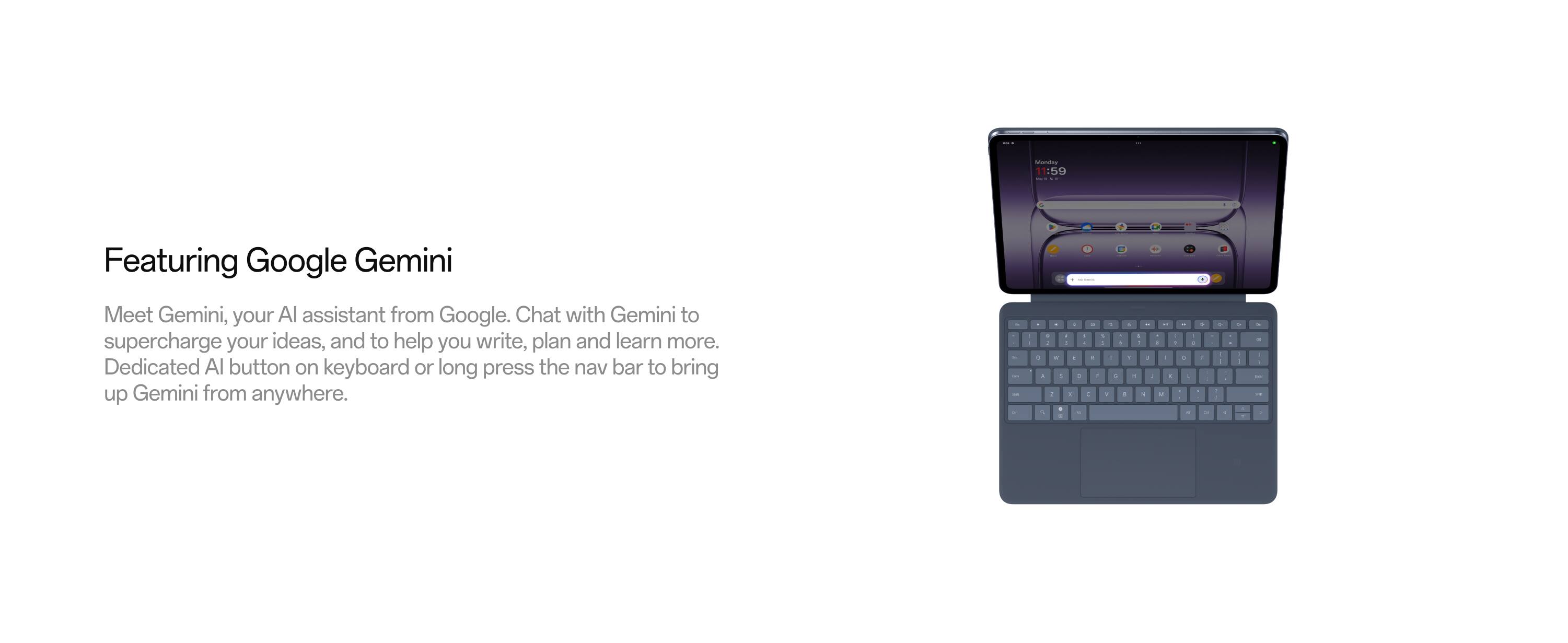 Featuring Google Gemini

Meet Gemini, your AI assistant from Google. Chat with Gemini to supercharge your ideas, and to help you write, plan and learn more. Dedicated AI button on keyboard or long press the nav bar to bring up Gemini from anywhere.