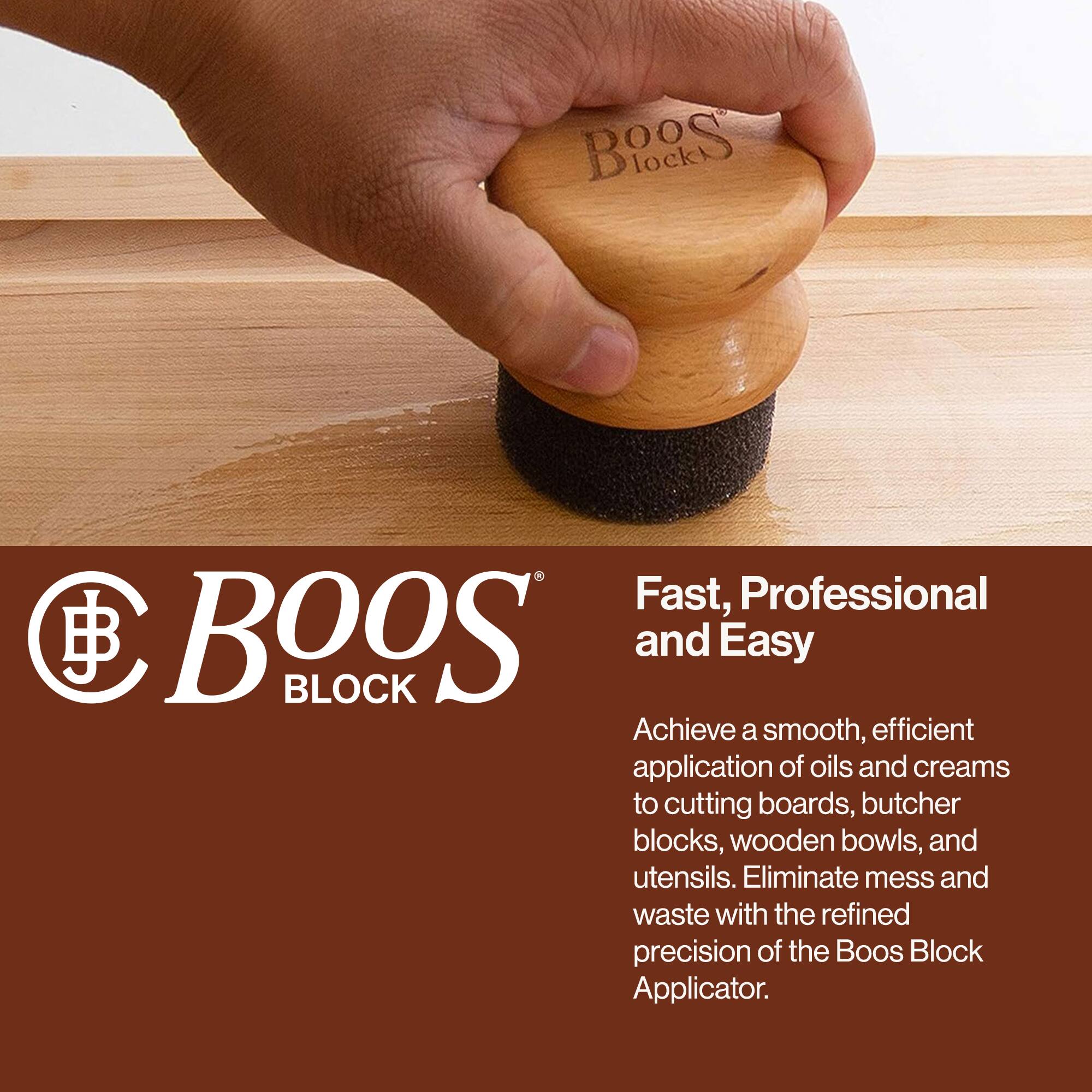 BOOS BLOCK

Fast, Professional and Easy

Achieve a smooth, efficient application of oils and creams to cutting boards, butcher blocks, wooden bowls, and utensils. Eliminate mess and waste with the refined precision of the Boos Block Applicator.