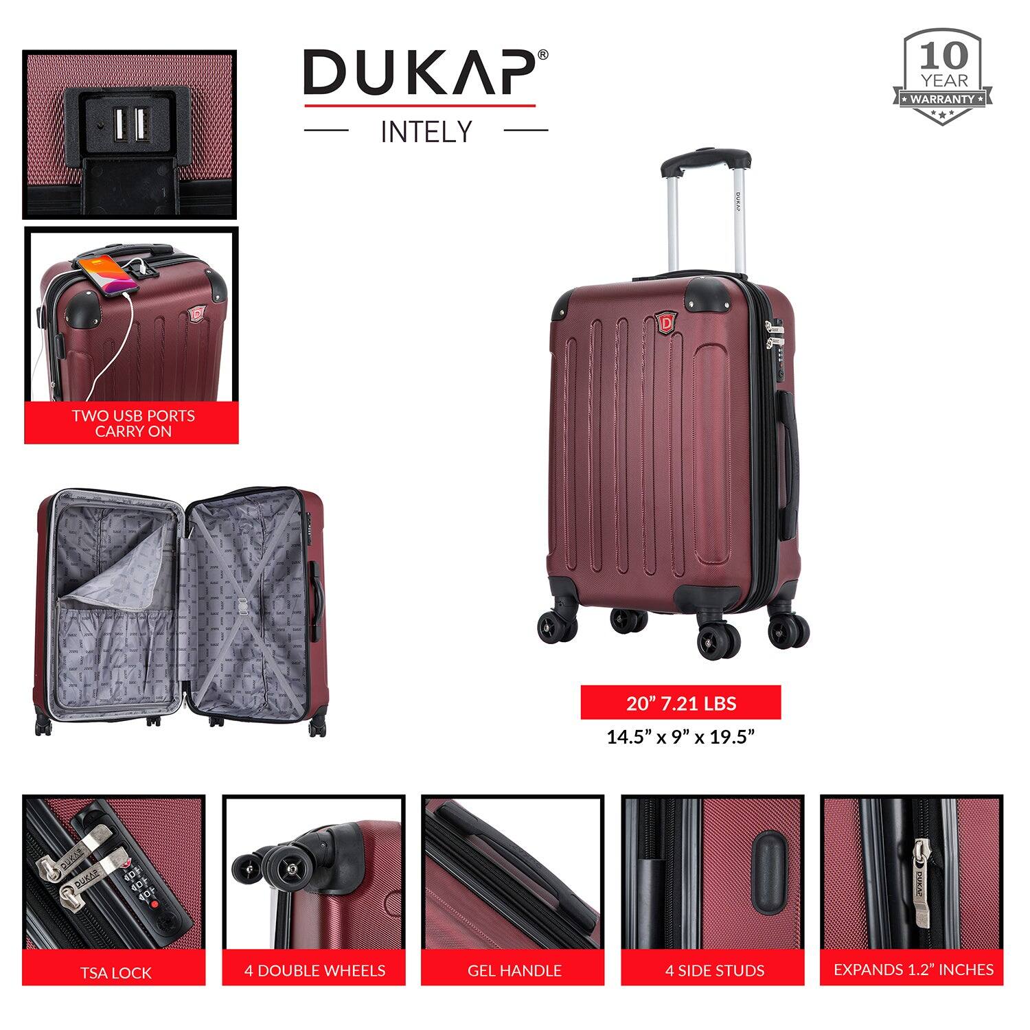 DUKAP INTELY

- 10 YEAR WARRANTY
- TWO USB PORTS
- CARRY ON
- 20" 7.21 LBS
- 14.5" x 9" x 19.5"
- TSA LOCK
- 4 DOUBLE WHEELS
- GEL HANDLE
- 4 SIDE STUDS
- EXPANDS 1.2" INCHES