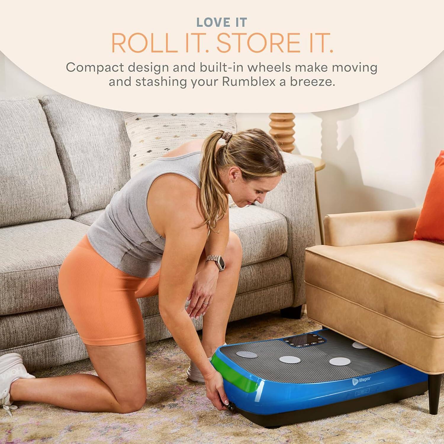 LOVE IT  
ROLL IT. STORE IT.  
Compact design and built-in wheels make moving and stashing your Rumblex a breeze.