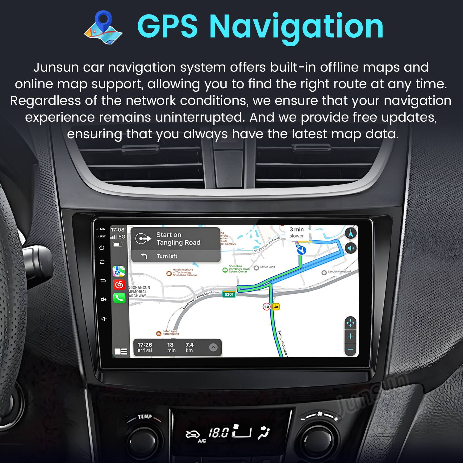 GPS Navigation

Junsun car navigation system offers built-in offline maps and online map support, allowing you to find the right route at any time. Regardless of the network conditions, we ensure that your navigation experience remains uninterrupted. And we provide free updates, ensuring that you always have the latest map data.

- 17:08 - Start on Tangling Road
  - 3 min slower
  - Turn left

- 17:26 arrival
  - 7.4 min
  - 18.0 km

- NGSMANCUN EMORIaL CHWE
- hu 18
- 5301 ASINS
- SENOLANOSMAN