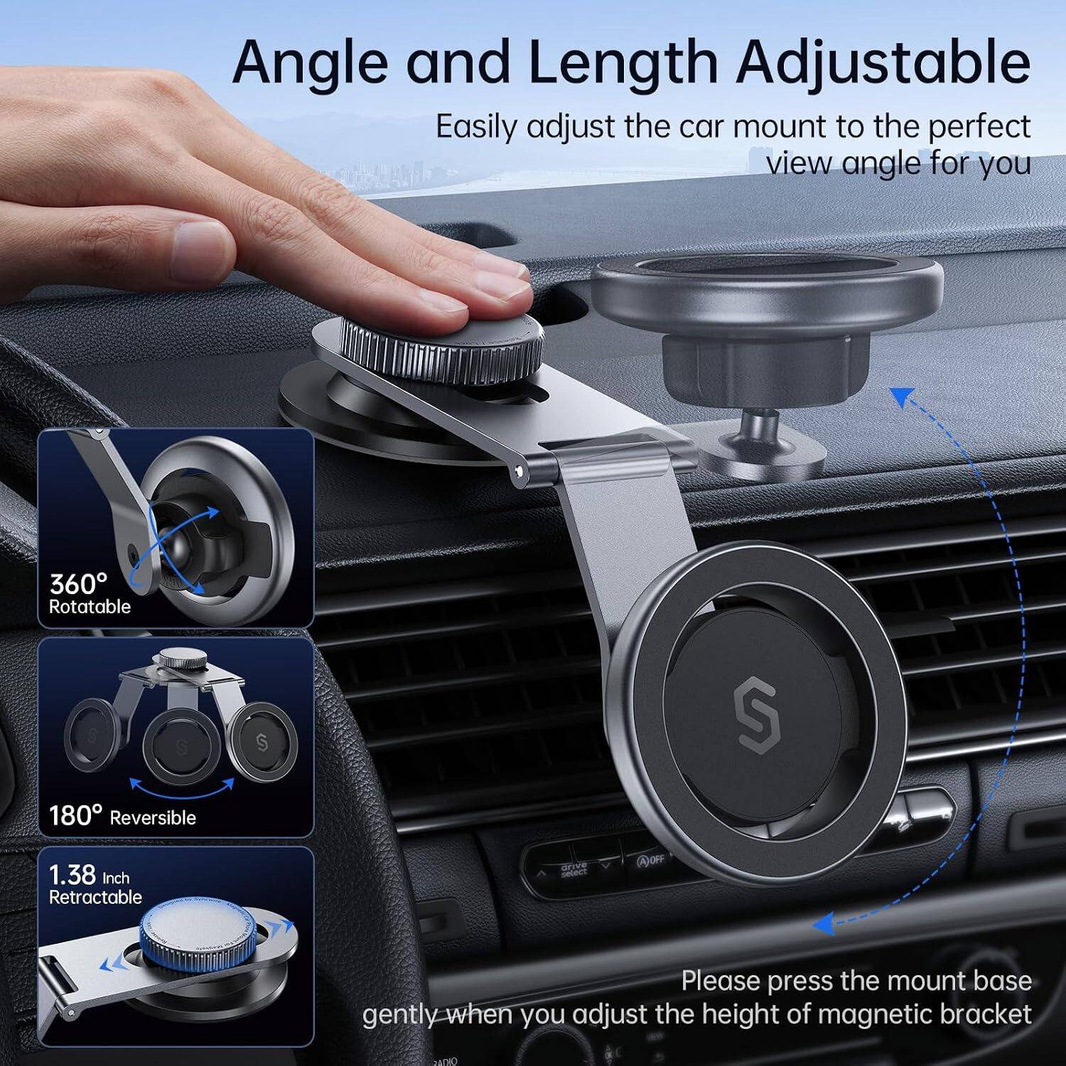 Angle and Length Adjustable  
Easily adjust the car mount to the perfect view angle for you

360° Rotatable  
180° Reversible  
1.38 Inch Retractable

Please press the mount base gently when you adjust the height of magnetic bracket
