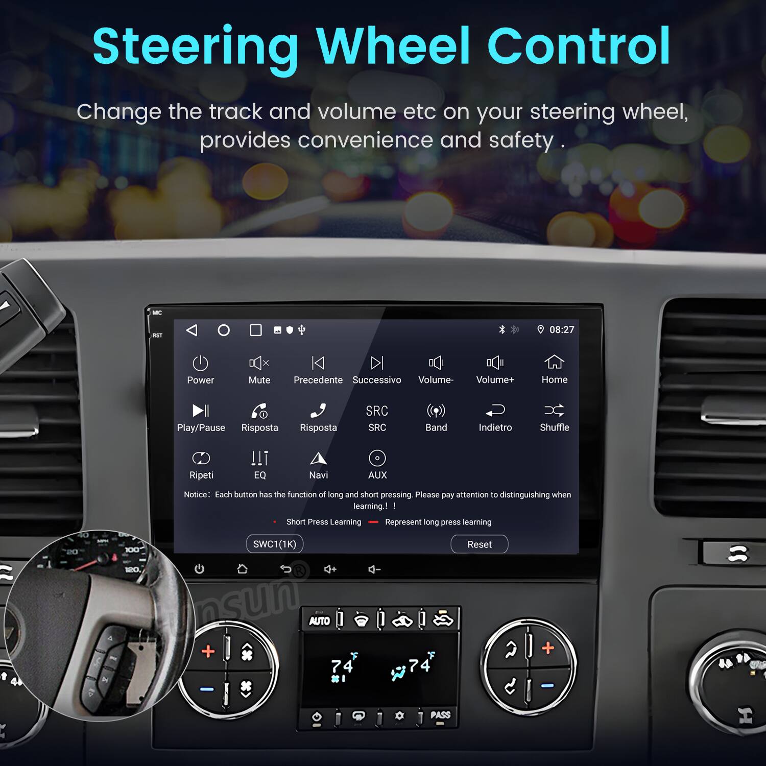 Steering Wheel Control  
Change the track and volume etc on your steering wheel, provides convenience and safety.  

MIC 08:27 DE  
Power Mute Precedente Successivo Volume- Volume+ Home I Play/Pause Risposta Risposta SRC SRC Band Indietro Shuffle Ripeti EQ Navi AUX  

Notice: Each button has the function of long and short pressing. Please pay attention to distinguishing when learning - Short Press Learning Represent long press learning  

D0 100 SWC1(1K) Reset 10 AUTO + 7 4 I 7 4 W C - PASS