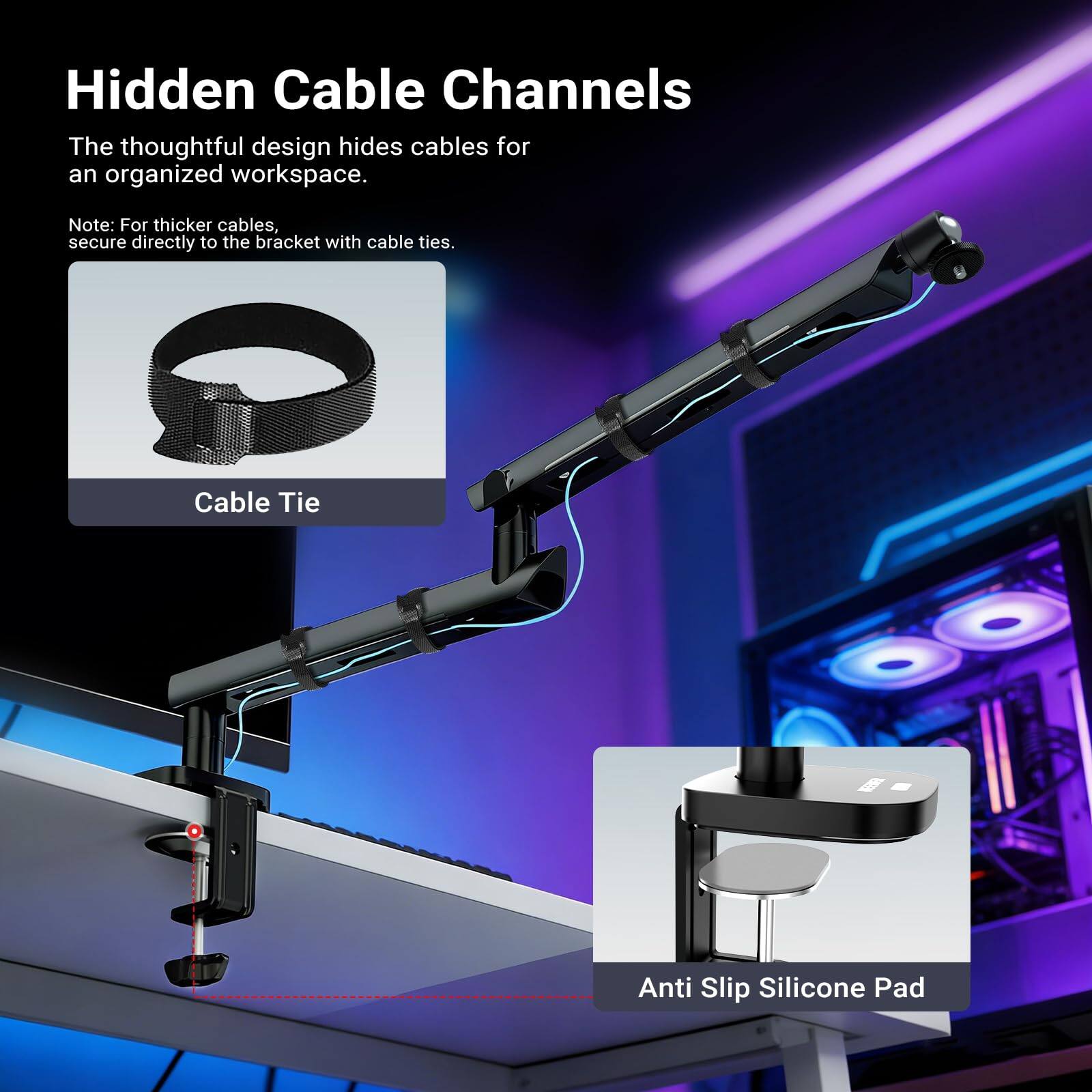 Hidden Cable Channels

The thoughtful design hides cables for an organized workspace.

Note: For thicker cables, secure directly to the bracket with cable ties.

Cable Tie

Anti Slip Silicone Pad