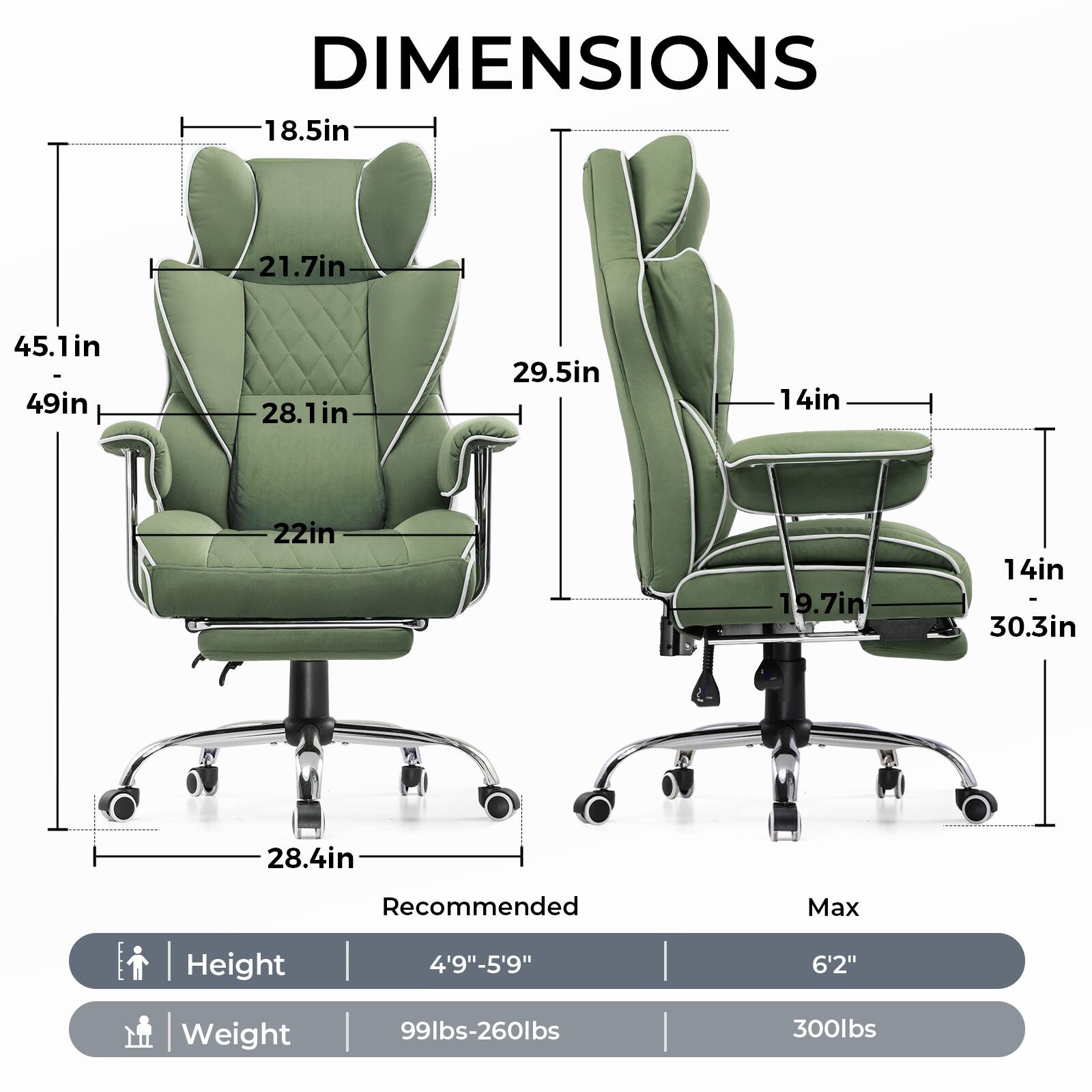 DIMENSIONS

- Width: 45.1in
- Depth: 49in
- Height: 21.7in
- Seat Height: 18.5in
- Seat Depth: 28.1in
- Armrest Height: 22in
- Back Height: 29.5in
- Seat Width: 19.7in
- Armrest Width: 14in
- Base Width: 28.4in
- Base Depth: 30.3in

Recommended Max Height: 4'9"-5'9"
Max Height: 6'2"

Recommended Weight: 99lbs-260lbs
Max Weight: 300lbs