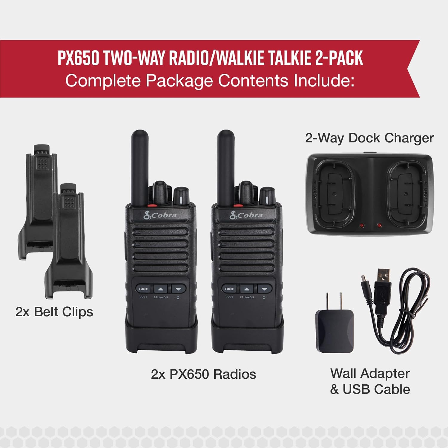 PX650 TWO-WAY RADIO/WALKIE TALKIE 2-PACK  
Complete Package Contents Include:  
- 2x Belt Clips  
- 2x PX650 Radios  
- 2-Way Dock Charger  
- Wall Adapter & USB Cable