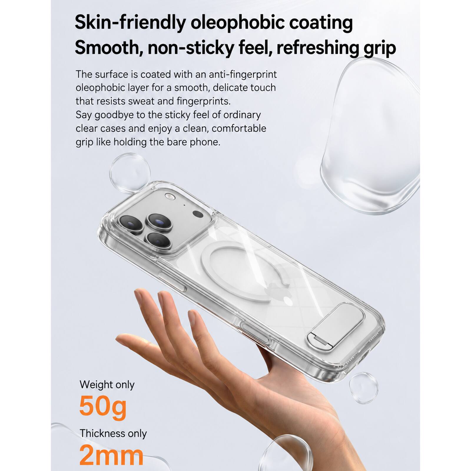 Skin-friendly oleophobic coating  
Smooth, non-sticky feel, refreshing grip  

The surface is coated with an anti-fingerprint oleophobic layer for a smooth, delicate touch that resists sweat and fingerprints. Say goodbye to the sticky feel of ordinary clear cases and enjoy a clean, comfortable grip like holding the bare phone.  

Weight only 50g  
Thickness only 2mm