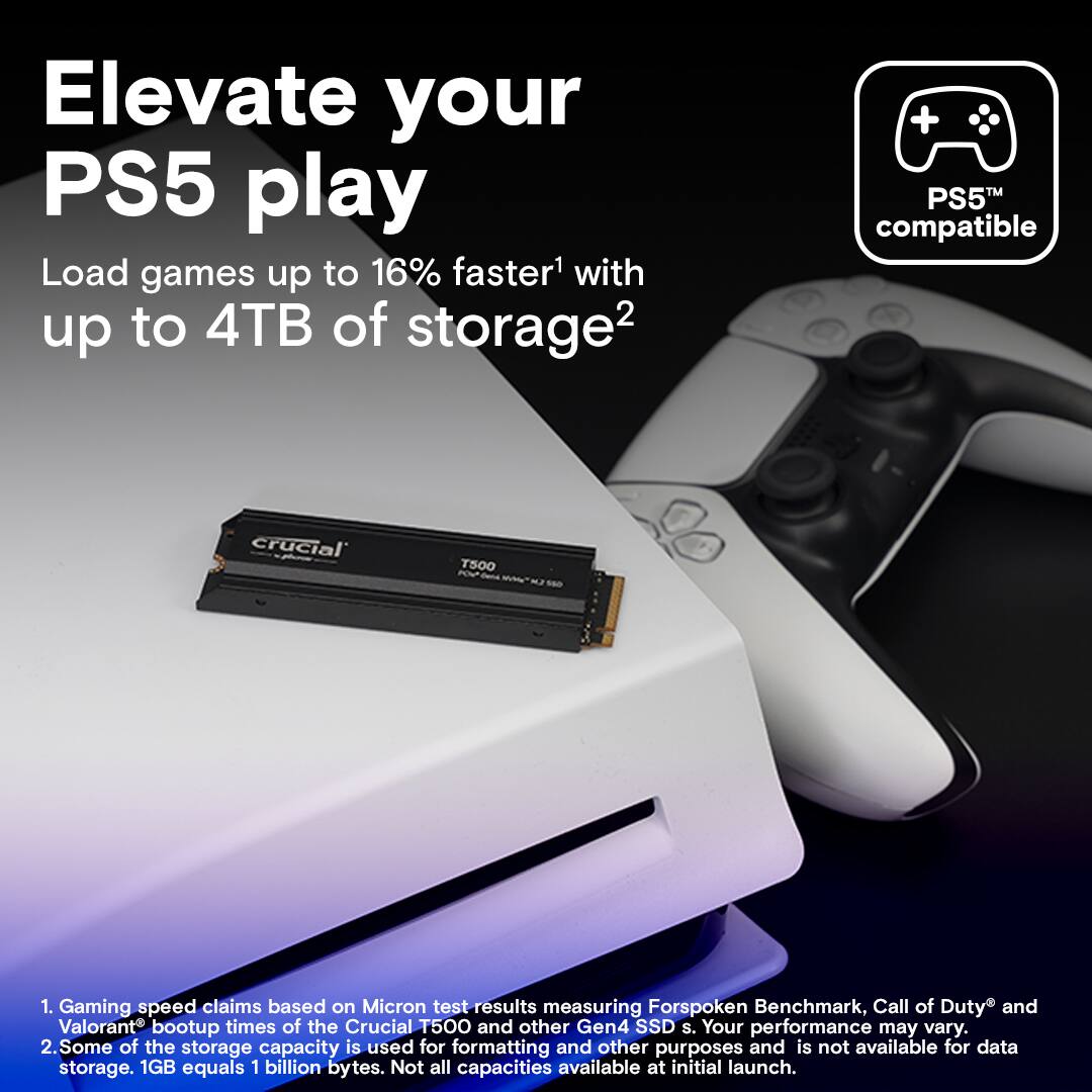 Elevate your PS5 play with Crucial T500 1TB Gen4 SSD. Load games up to 16% faster1 and enjoy up to 4TB of storage2. Gaming speed claims based on Micron test results measuring Forspoken Benchmark, Call of Duty, and Valorant bootup times of the Crucial T500 and other Gen4 SSDs. Your performance may vary. Some of the storage capacity is used for formatting and other purposes and is not available for data storage. 1GB equals 1 billion bytes. Not all capacities available at initial launch.