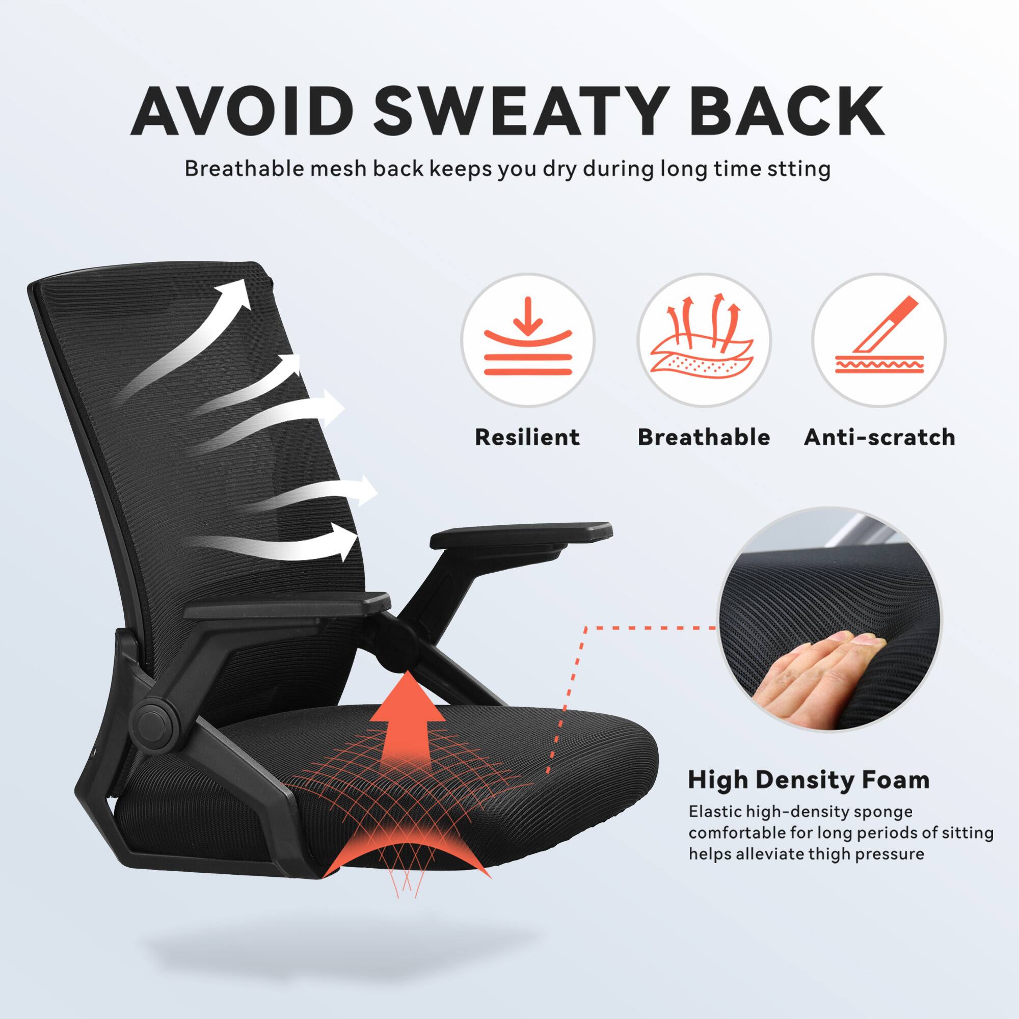 AVOID SWEATY BACK  
Breathable mesh back keeps you dry during long time sitting  

Resilient  
Breathable  
Anti-scratch  

High Density Foam  
Elastic high-density sponge comfortable for long periods of sitting helps alleviate thigh pressure