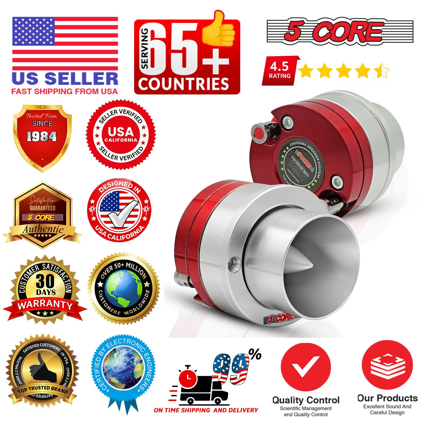 Sure, here is the corrected and grouped text from the image:

---

**US SELLER**  
FAST SHIPPING FROM USA

**5 CORE**  
SERVING 65+ COUNTRIES

**4.5 RATING**

**Trusted Since 1984**

**SELLER VERIFIED**  
USA CALIFORNIA

**DESIGNED IN**  
USA CALIFORNIA

**Authentic**  
5 CORE

**30 DAYS WARRANTY**

**OVER 50+ MILLION CUSTOMERS WORLDWIDE**

**SATISFIED CUSTOMERS BY ELECTRONIC ENGINEERS**

**TOP TRUSTED BRAND**

**QUALITY CONTROL**  
Scientific Management and Quality Control

**ON TIME SHIPPING AND DELIVERY**

**Our Products**  
Excellent Sound And Careful Design

**Guaranteed**

**5 CORE**  
ORIGINAL SPEAKER TWINDR CORE SYSTEM

**5 CORE**  
ORIGINAL SPEAKER TWINDR CORE SYSTEM

**5 CORE**  
ORIGINAL SPEAKER TWINDR CORE SYSTEM

**5 CORE**  
ORIGINAL SPEAKER TWINDR CORE SYSTEM

**5 CORE**  
ORIGINAL SPEAKER TWINDR CORE SYSTEM

**5 CORE**  
ORIGINAL SPEAKER TWINDR CORE SYSTEM

**