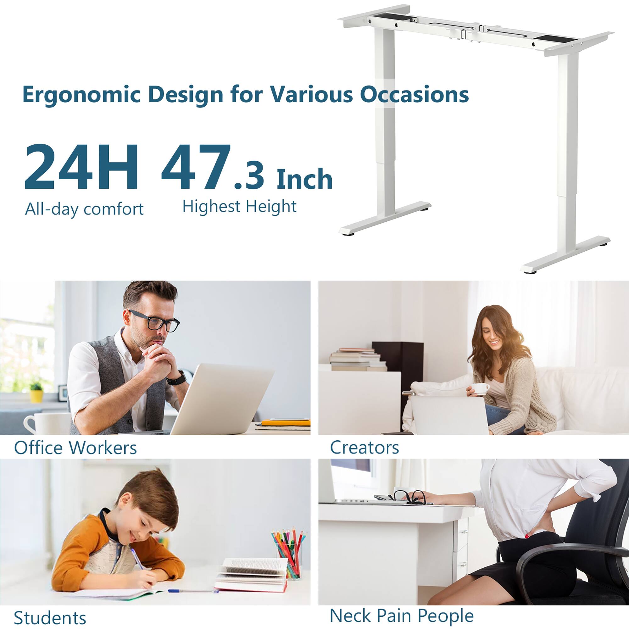 Ergonomic Design for Various Occasions

24H 47.3 Inch  
All-day comfort  
Highest Height

Office Workers  
Creators  
Students  
Neck Pain People