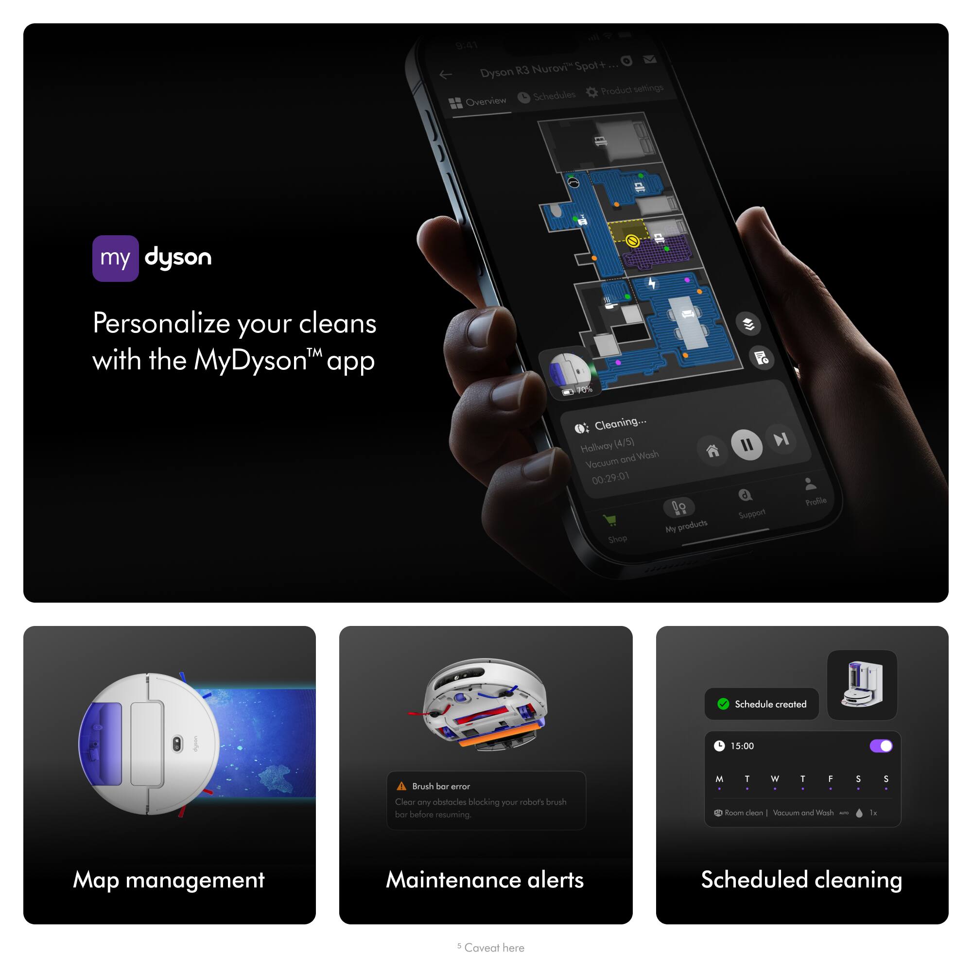 9:41 Dyson R3 Nurovi "Spot+... Schedules Product settings Overview
my dyson
Personalize your cleans with the MyDyson app
Cleaning... Hallway (4/5) and Wash Vacuum 00:29:01 My products Shop
M Support
Profile
Schedule created
15:00
Brush bar error Clear any obstacles blocking your robot's brush bar before resuming.
Maintenance alerts
Scheduled cleaning
Map management