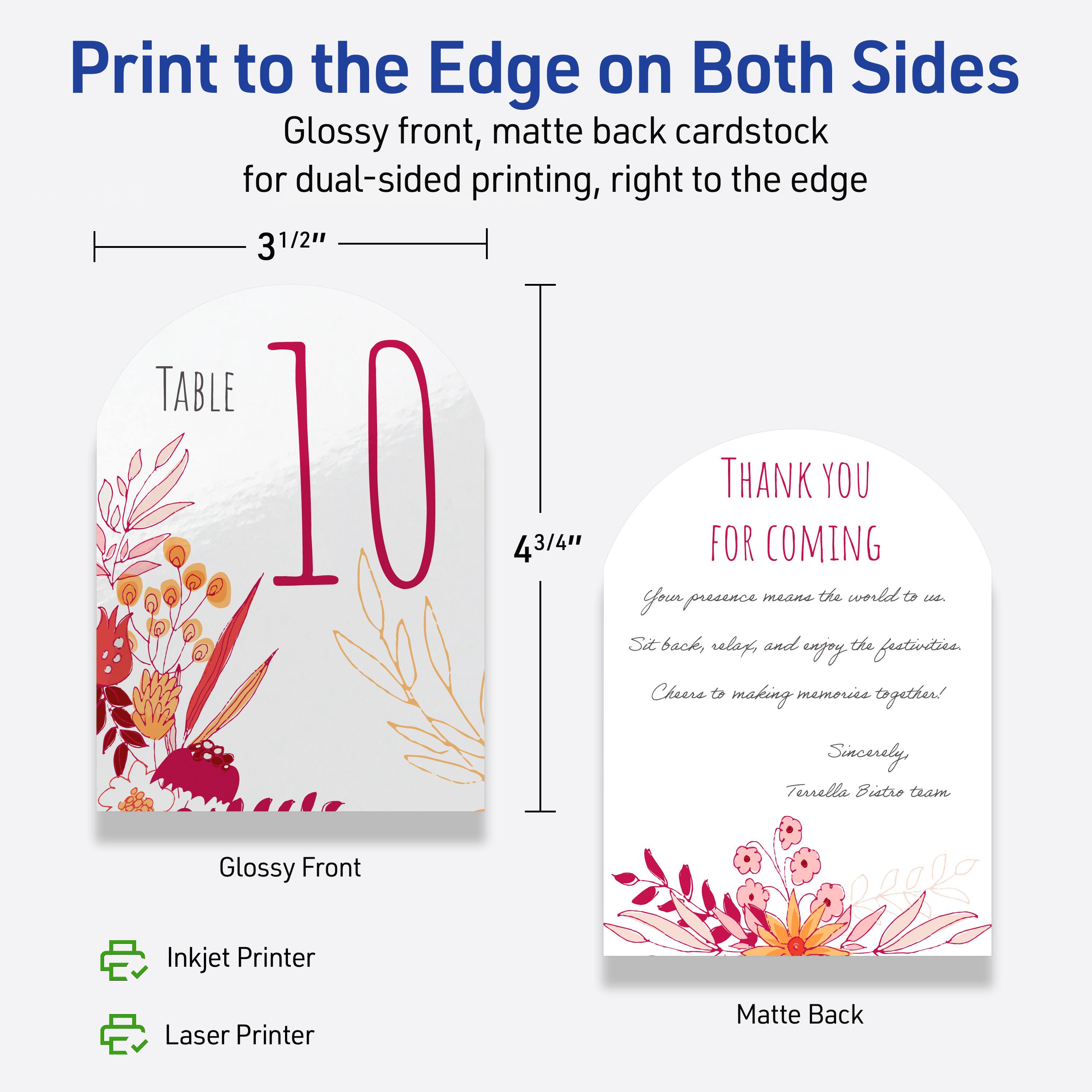 Print to the Edge on Both Sides  
Glossy front, matte back cardstock for dual-sided printing, right to the edge  

3 1/2" x 4 3/4"  

TABLE 10  

Thank You for Coming  
Your presence means the world to us.  
Sit back, relax, and enjoy the festivities.  
Cheers to making memories together!  
Sincerely,  
Terrella Bistro team  

Glossy Front  
Matte Back  

Inkjet Printer  
Laser Printer