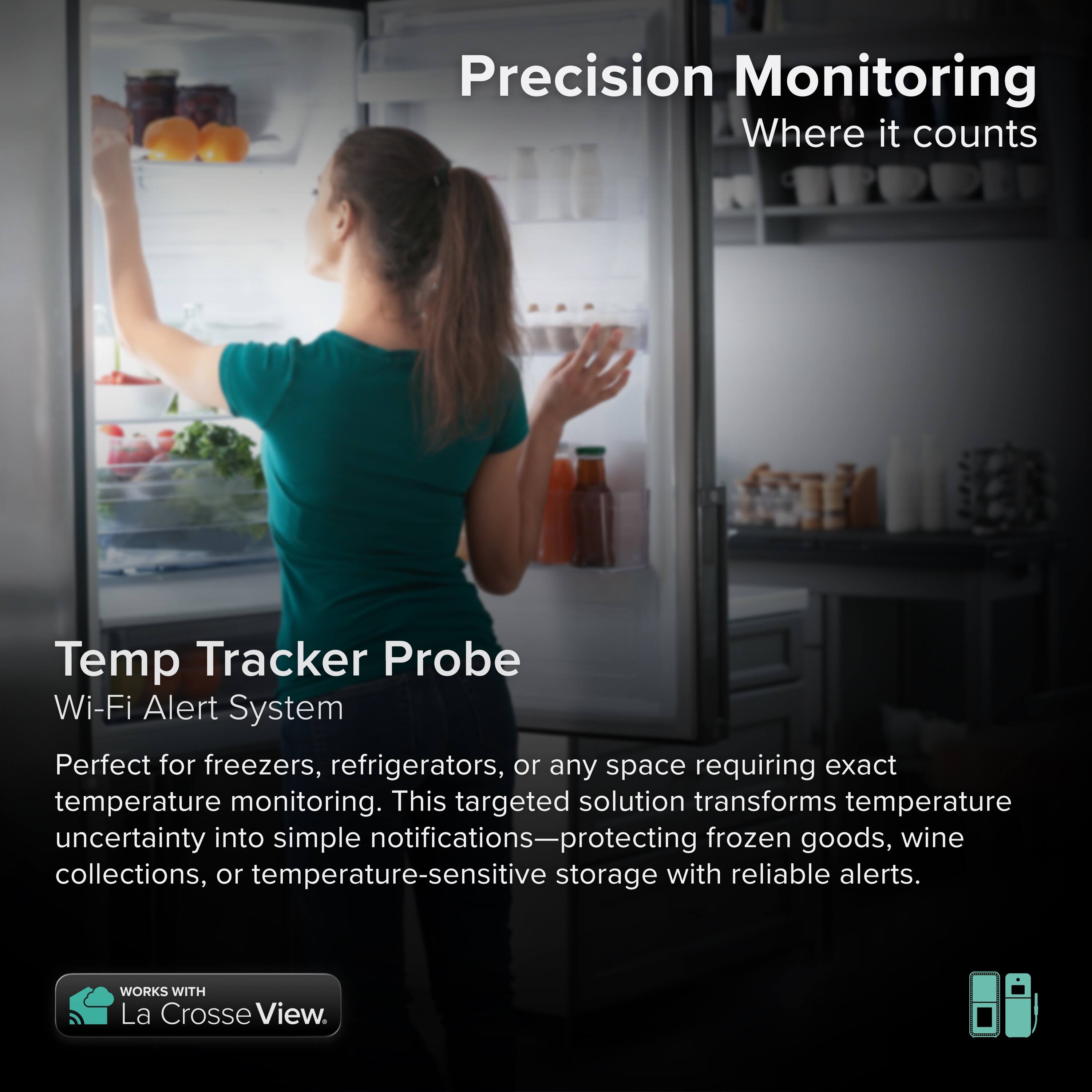 Precision Monitoring  
Where it counts  

Temp Tracker Probe  
Wi-Fi Alert System  

Perfect for freezers, refrigerators, or any space requiring exact temperature monitoring. This targeted solution transforms temperature uncertainty into simple notifications—protecting frozen goods, wine collections, or temperature-sensitive storage with reliable alerts.  

WORKS WITH La Crosse View.