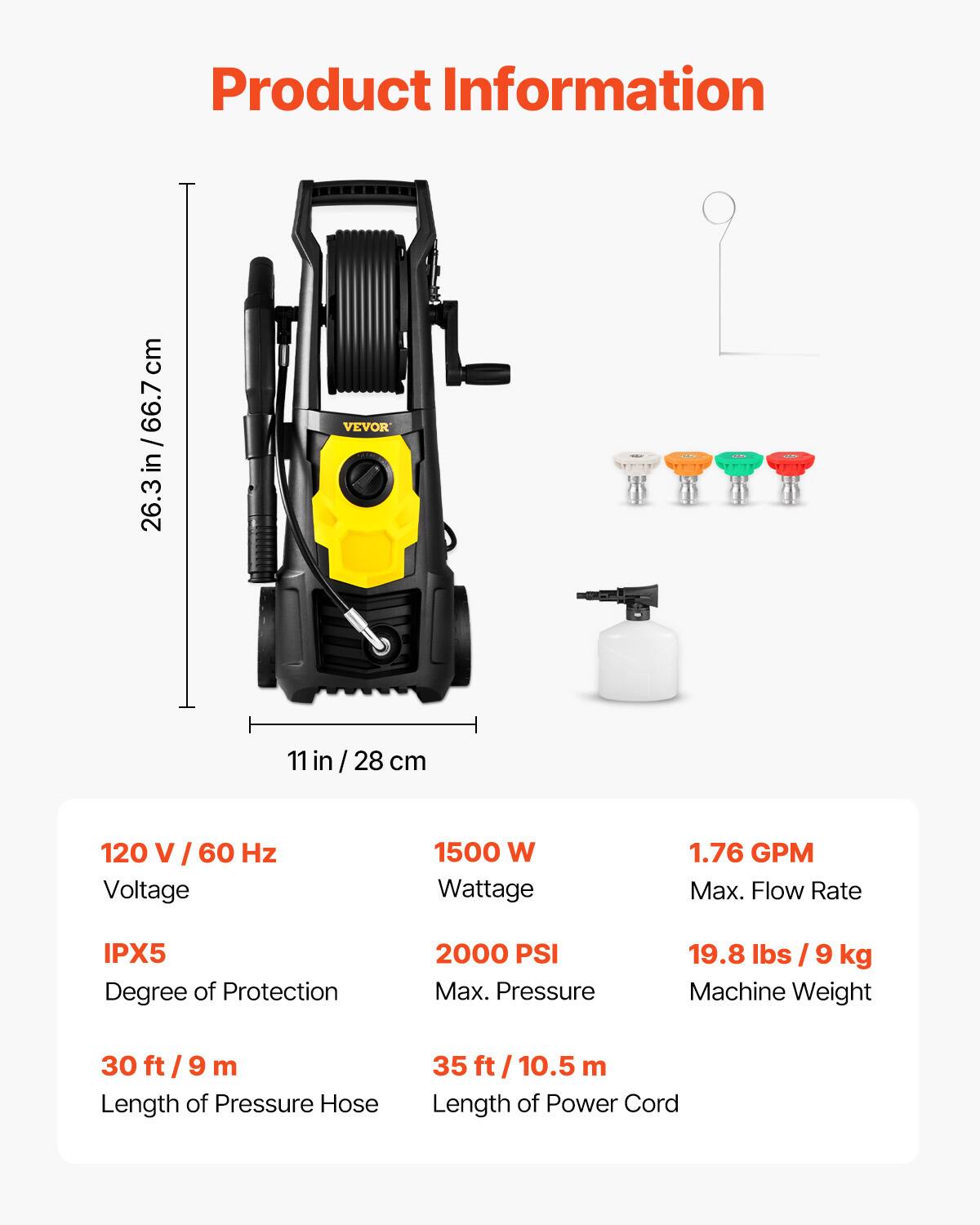 Product Information

- Height: 26.3 in / 66.7 cm
- Width: 11 in / 28 cm
- Voltage: 120 V / 60 Hz
- Wattage: 1500 W
- Max. Flow Rate: 1.76 GPM
- Degree of Protection: IPX5
- Max. Pressure: 2000 PSI
- Machine Weight: 19.8 lbs / 9 kg
- Length of Pressure Hose: 30 ft / 9 m
- Length of Power Cord: 35 ft / 10.5 m
