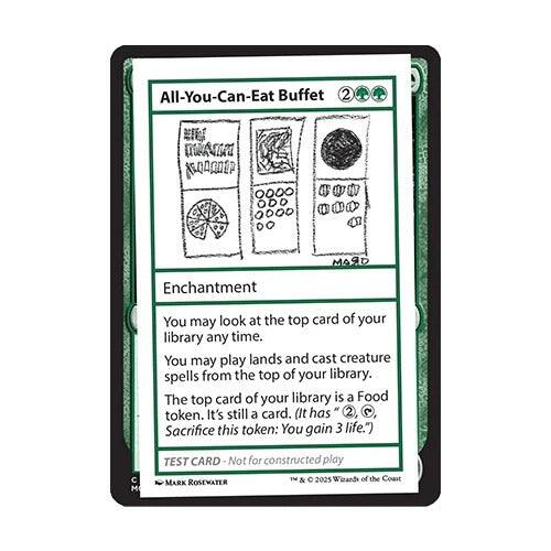 All-You-Can-Eat Buffet 2

Enchantment

You may look at the top card of your library any time. You may play lands and cast creature spells from the top of your library. The top card of your library is a Food token. It's still a card. (It has 2  Sacrifice this token: You gain 3 life.)

TEST CARD - Not for constructed play

© 2025 Wizards of the Coast

MARK ROSEWATER