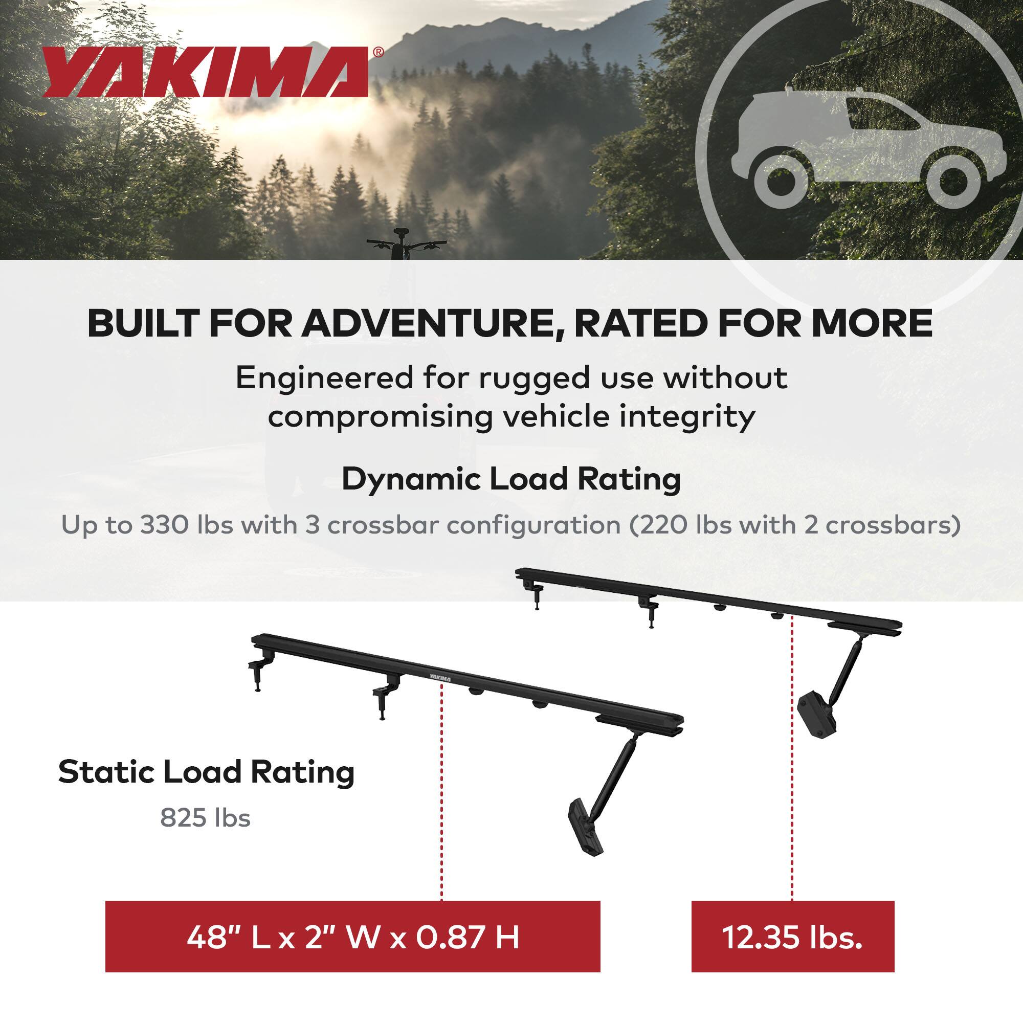 YAKIMA

BUILT FOR ADVENTURE, RATED FOR MORE

Engineered for rugged use without compromising vehicle integrity

Dynamic Load Rating
Up to 330 lbs with 3 crossbar configuration (220 lbs with 2 crossbars)

Static Load Rating
825 lbs

48" L x 2" W x 0.87 H
12.35 lbs