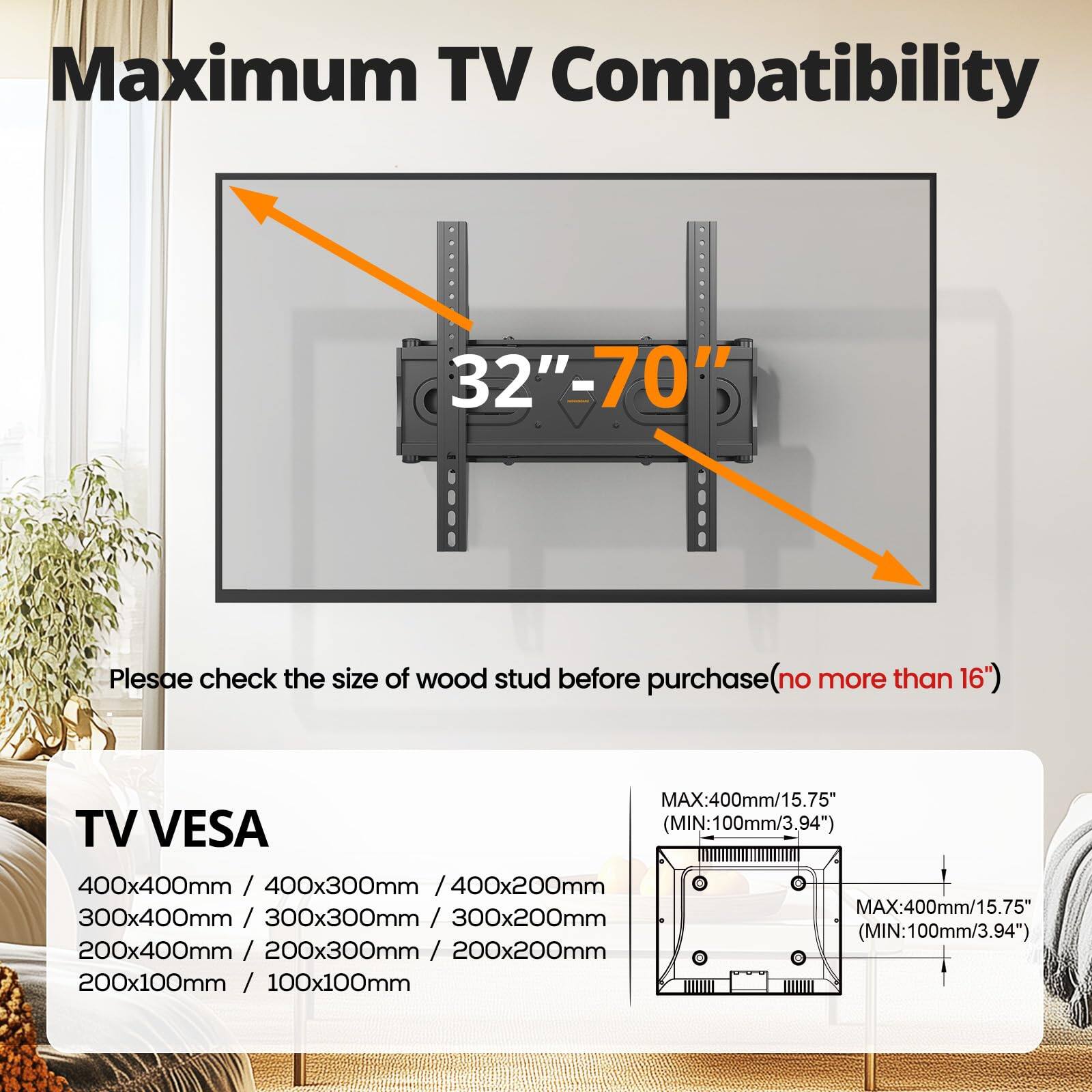 Maximum TV Compatibility  
32"-70"  

Please check the size of wood stud before purchase (no more than 16")  

TV VESA  
400x400mm / 400x300mm / 400x200mm  
300x400mm / 300x300mm / 300x200mm  
200x400mm / 200x300mm / 200x200mm  
200x100mm / 100x100mm  

MAX: 400mm/15.75" (MIN: 100mm/3.94")