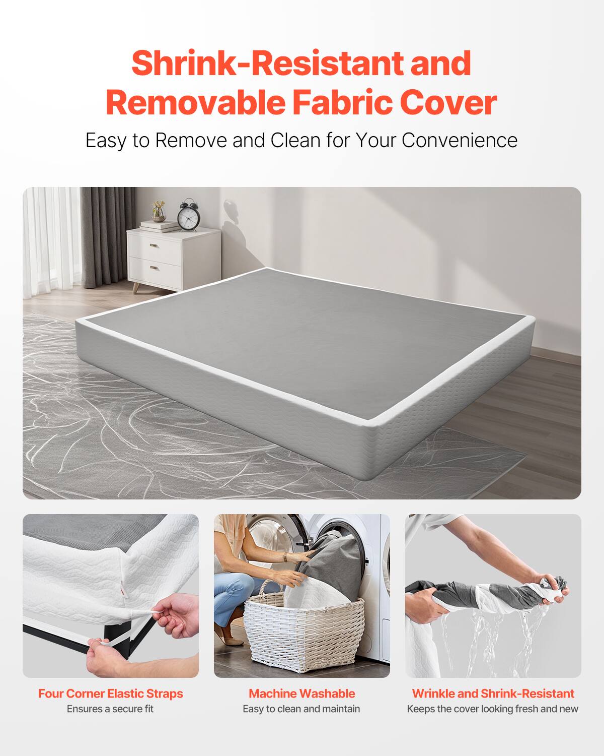 Shrink-Resistant and Removable Fabric Cover  
Easy to Remove and Clean for Your Convenience  

Four Corner Elastic Straps  
Ensures a secure fit  

Machine Washable  
Easy to clean and maintain  

Wrinkle and Shrink-Resistant  
Keeps the cover looking fresh and new