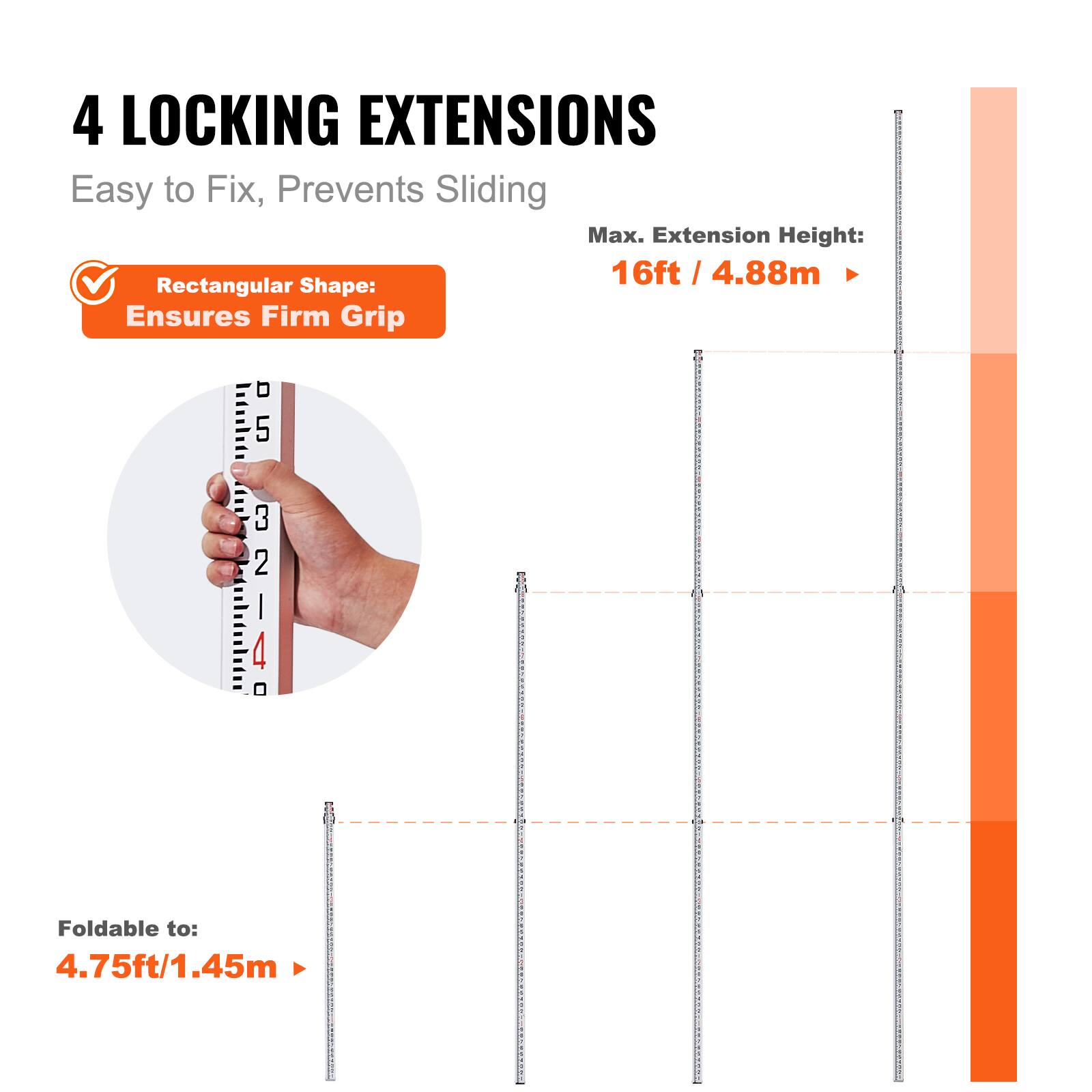 4 LOCKING EXTENSIONS  
Easy to Fix, Prevents Sliding  

Max. Extension Height: 16ft / 4.88m  

Rectangular Shape: Ensures Firm Grip  

Foldable to: 4.75ft / 1.45m