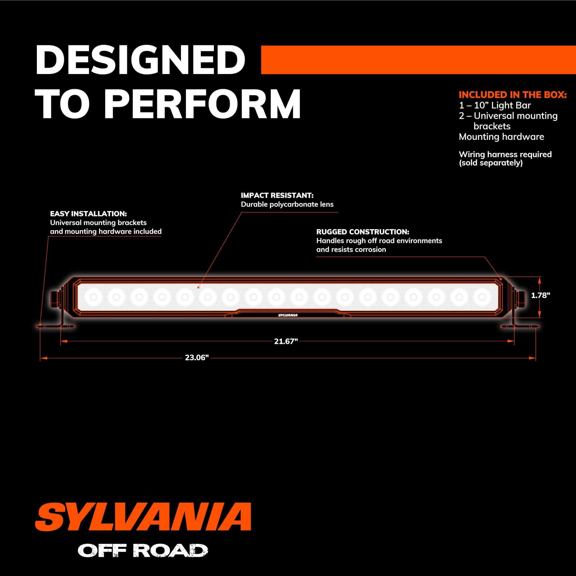 DESIGNED TO PERFORM

INCLUDED IN THE BOX:
1 - 10" Light Bar
2 - Universal mounting brackets
Mounting hardware
Wiring harness required (sold separately)

EASY INSTALLATION:
Universal mounting brackets and mounting hardware included

IMPACT RESISTANT:
Durable polycarbonate lens

RUGGED CONSTRUCTION:
Handles rough off-road environments and resists corrosion

SYLVANIA OFF ROAD

1.78" x 21.67" x 23.06"