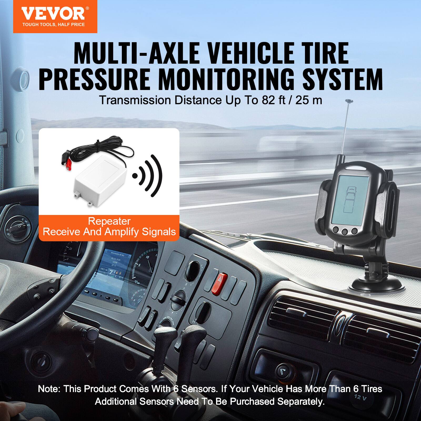 VEVOR TOUGH TOOLS, HALF PRICE MULTI-AXLE VEHICLE TIRE PRESSURE MONITORING SYSTEM  
Transmission Distance Up To 82 ft / 25 m  
Repeater Receive And Amplify Signals  

Note: This Product Comes With 6 Sensors. If Your Vehicle Has More Than 6 Tires, Additional Sensors Need To Be Purchased Separately.