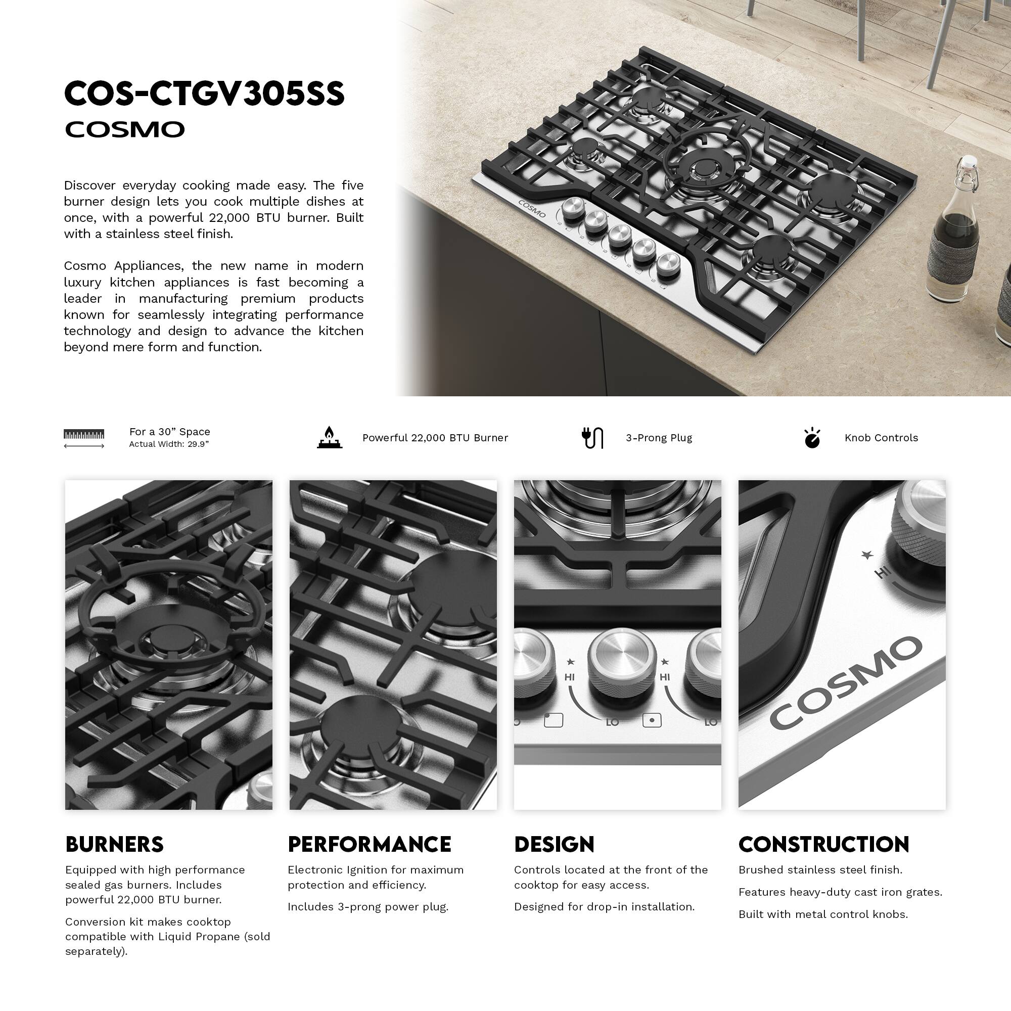COS-CTGV305SS  
COSMO  
Discover everyday cooking made easy. The five burner design lets you cook multiple dishes at once, with a powerful 22,000 BTU burner. Built with a stainless steel finish.  

Cosmo Appliances, the new name in modern luxury kitchen appliances, is fast becoming a leader in manufacturing premium products known for seamlessly integrating performance technology and design to advance the kitchen beyond mere form and function.  

For a 30" Space  
Actual Width: 29.5"  

Powerful 22,000 BTU Burner  
3-Prong Plug  
Knob Controls  

BURNERS  
Equipped with high performance sealed gas burners. Includes powerful 22,000 BTU burner. Conversion kit makes cooktop compatible with Liquid Propane (sold separately).  

PERFORMANCE  
Electronic Ignition for maximum protection and efficiency. Includes 3-prong power plug.  

DESIGN  
Controls located at the front of the cooktop for easy access. Designed for drop-in installation.  

CONSTRUCTION  
Brushed stainless steel finish. Features heavy-duty cast iron grates. Built with metal control knobs.