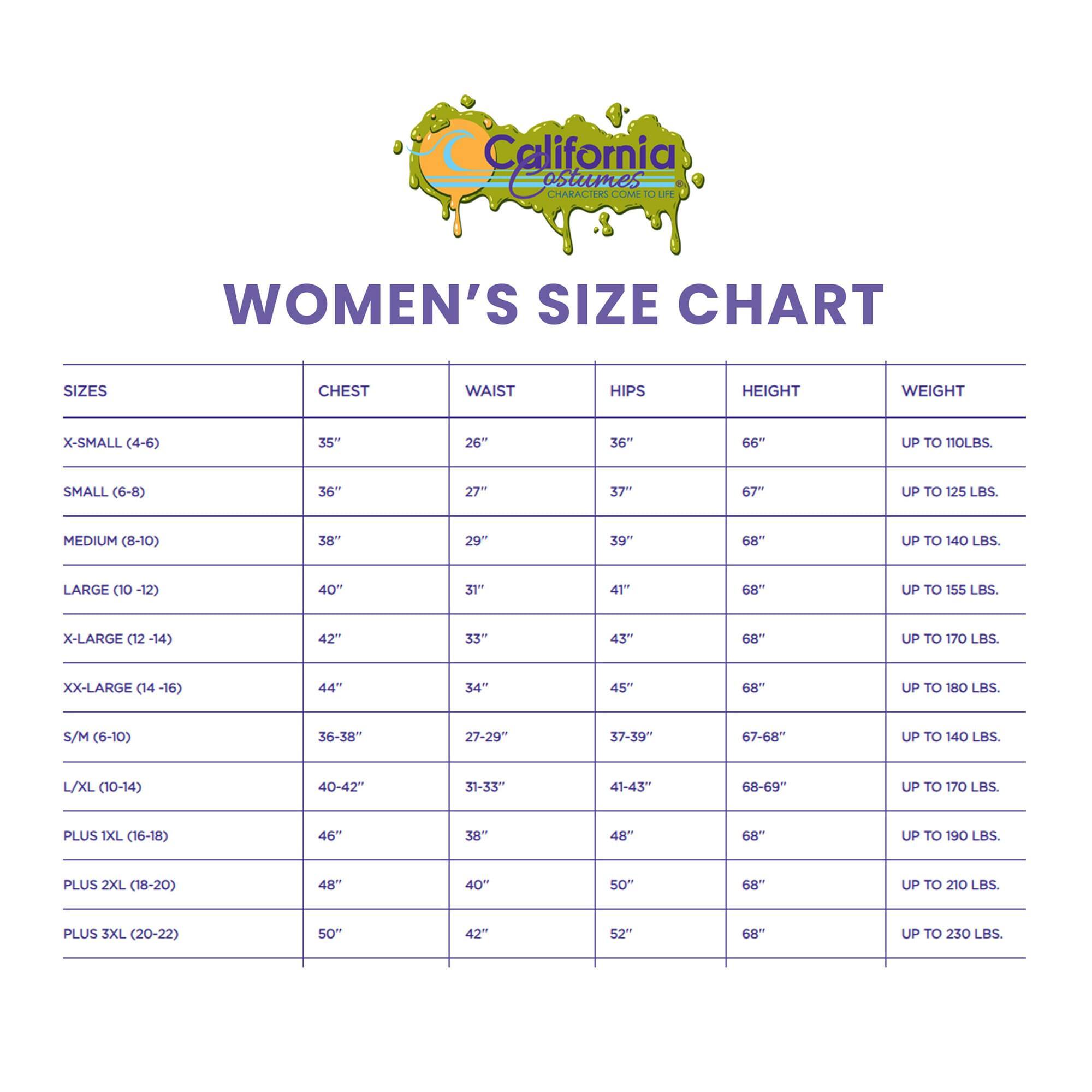 **California Characters Come to Life**

**WOMEN'S SIZE CHART**

| SIZES          | CHEST | WAIST | HIPS | HEIGHT | WEIGHT       |
|----------------|-------|-------|------|---------|--------------|
| X-SMALL (4-6)   | 35"   | 26"   | 36"  | 66"    | UP TO 110 LBS. |
| SMALL (6-8)     | 36"   | 27"   | 37"  | 67"    | UP TO 125 LBS. |
| MEDIUM (8-10)   | 38"   | 29"   | 39"  | 68"    | UP TO 140 LBS. |
| LARGE (10-12)   | 40"   | 31"   | 41"  | 68"    | UP TO 155 LBS. |
| X-LARGE (12-14) | 42"   | 33"   | 43" 